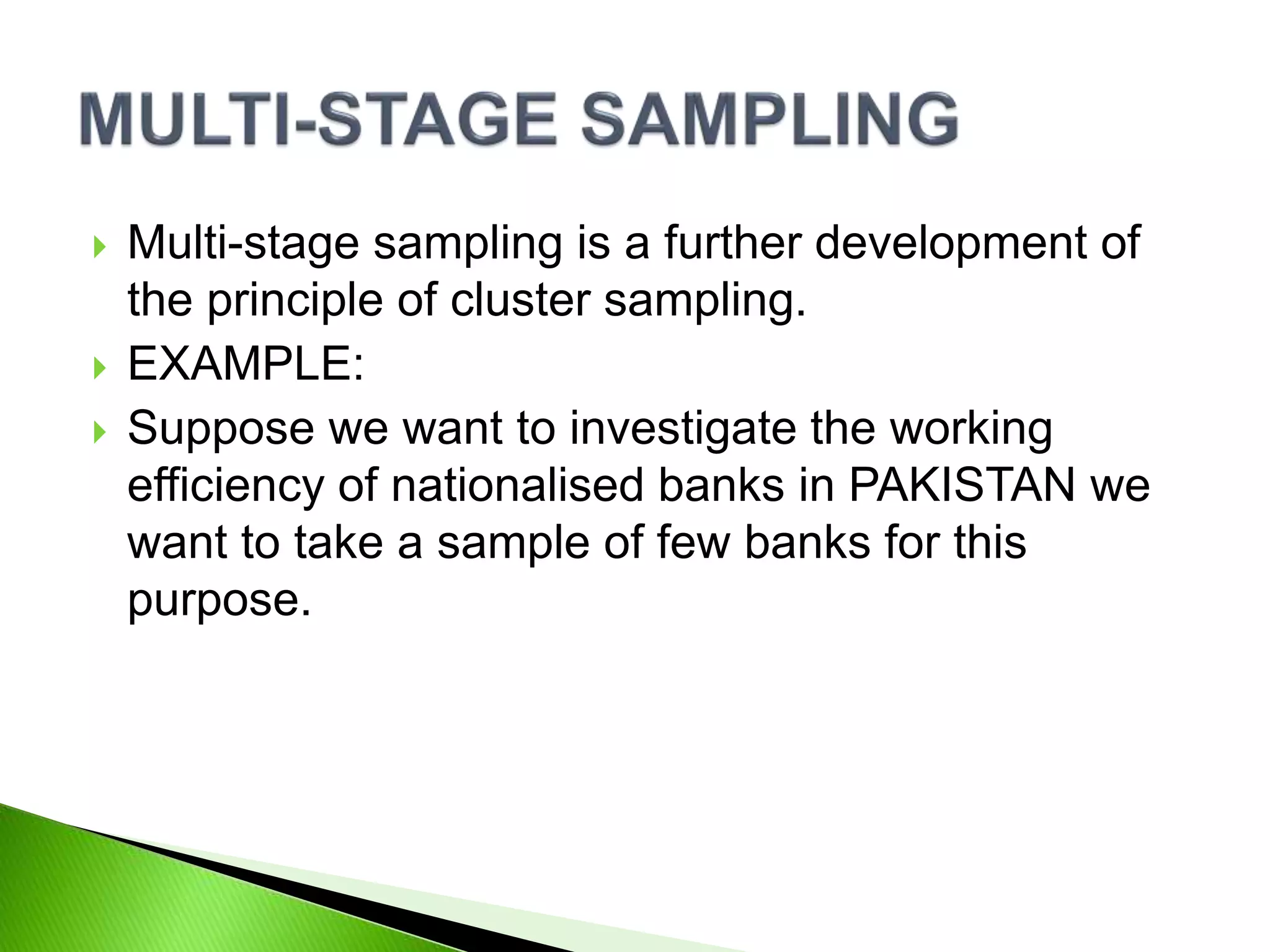  Multi-stage sampling is a further development of
the principle of cluster sampling.
 EXAMPLE:
 Suppose we want to investigate the working
efficiency of nationalised banks in PAKISTAN we
want to take a sample of few banks for this
purpose.
 