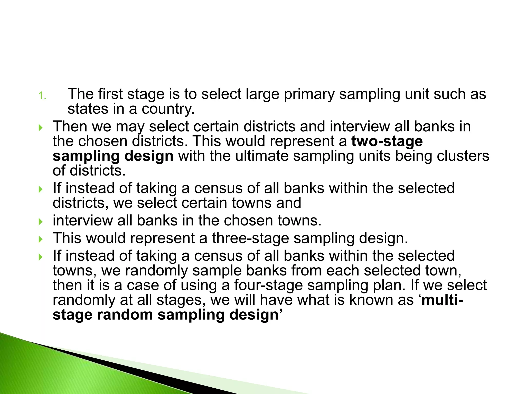 1. The first stage is to select large primary sampling unit such as
states in a country.
 Then we may select certain districts and interview all banks in
the chosen districts. This would represent a two-stage
sampling design with the ultimate sampling units being clusters
of districts.
 If instead of taking a census of all banks within the selected
districts, we select certain towns and
 interview all banks in the chosen towns.
 This would represent a three-stage sampling design.
 If instead of taking a census of all banks within the selected
towns, we randomly sample banks from each selected town,
then it is a case of using a four-stage sampling plan. If we select
randomly at all stages, we will have what is known as ‘multi-
stage random sampling design’
 
