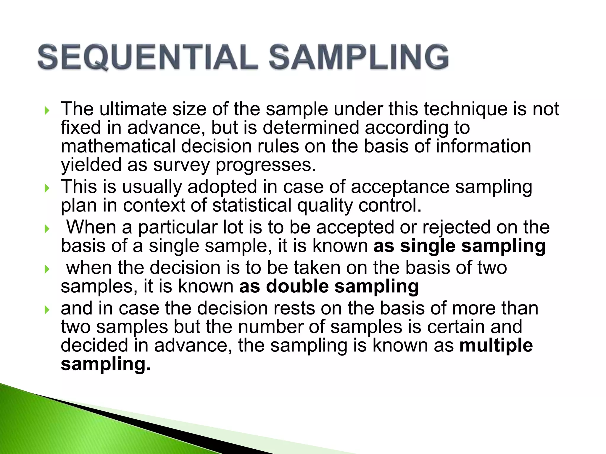 The ultimate size of the sample under this technique is not
fixed in advance, but is determined according to
mathematical decision rules on the basis of information
yielded as survey progresses.
 This is usually adopted in case of acceptance sampling
plan in context of statistical quality control.
 When a particular lot is to be accepted or rejected on the
basis of a single sample, it is known as single sampling
 when the decision is to be taken on the basis of two
samples, it is known as double sampling
 and in case the decision rests on the basis of more than
two samples but the number of samples is certain and
decided in advance, the sampling is known as multiple
sampling.
 