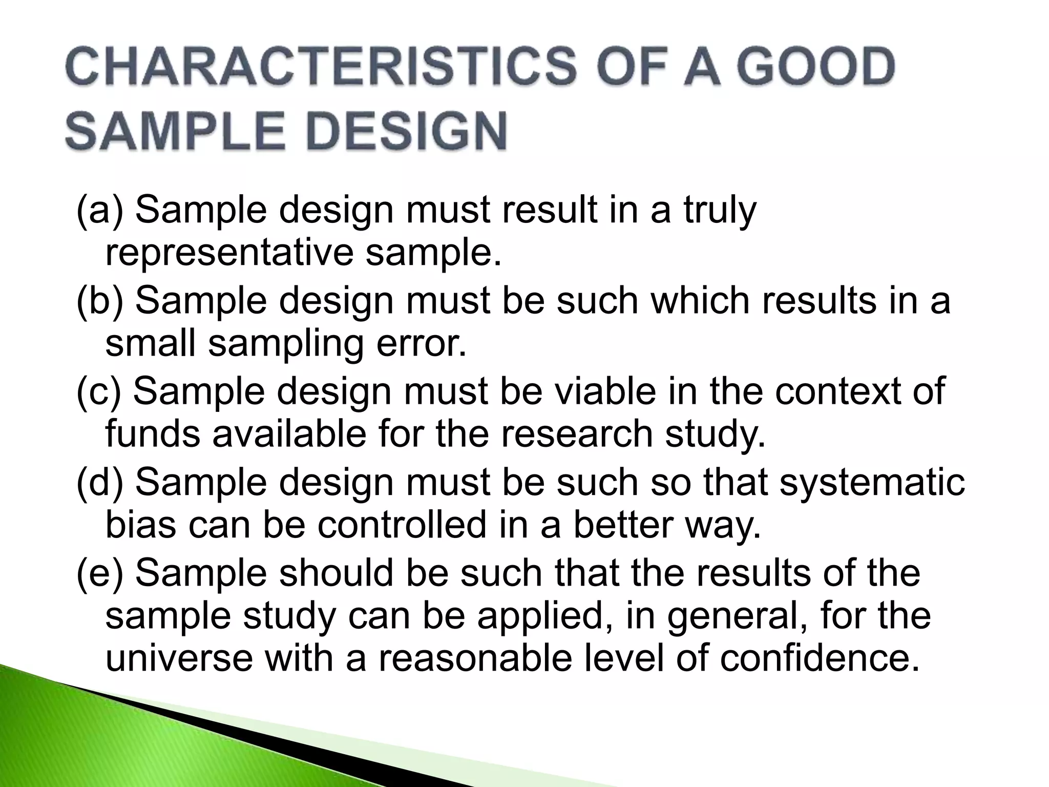 (a) Sample design must result in a truly
representative sample.
(b) Sample design must be such which results in a
small sampling error.
(c) Sample design must be viable in the context of
funds available for the research study.
(d) Sample design must be such so that systematic
bias can be controlled in a better way.
(e) Sample should be such that the results of the
sample study can be applied, in general, for the
universe with a reasonable level of confidence.
 