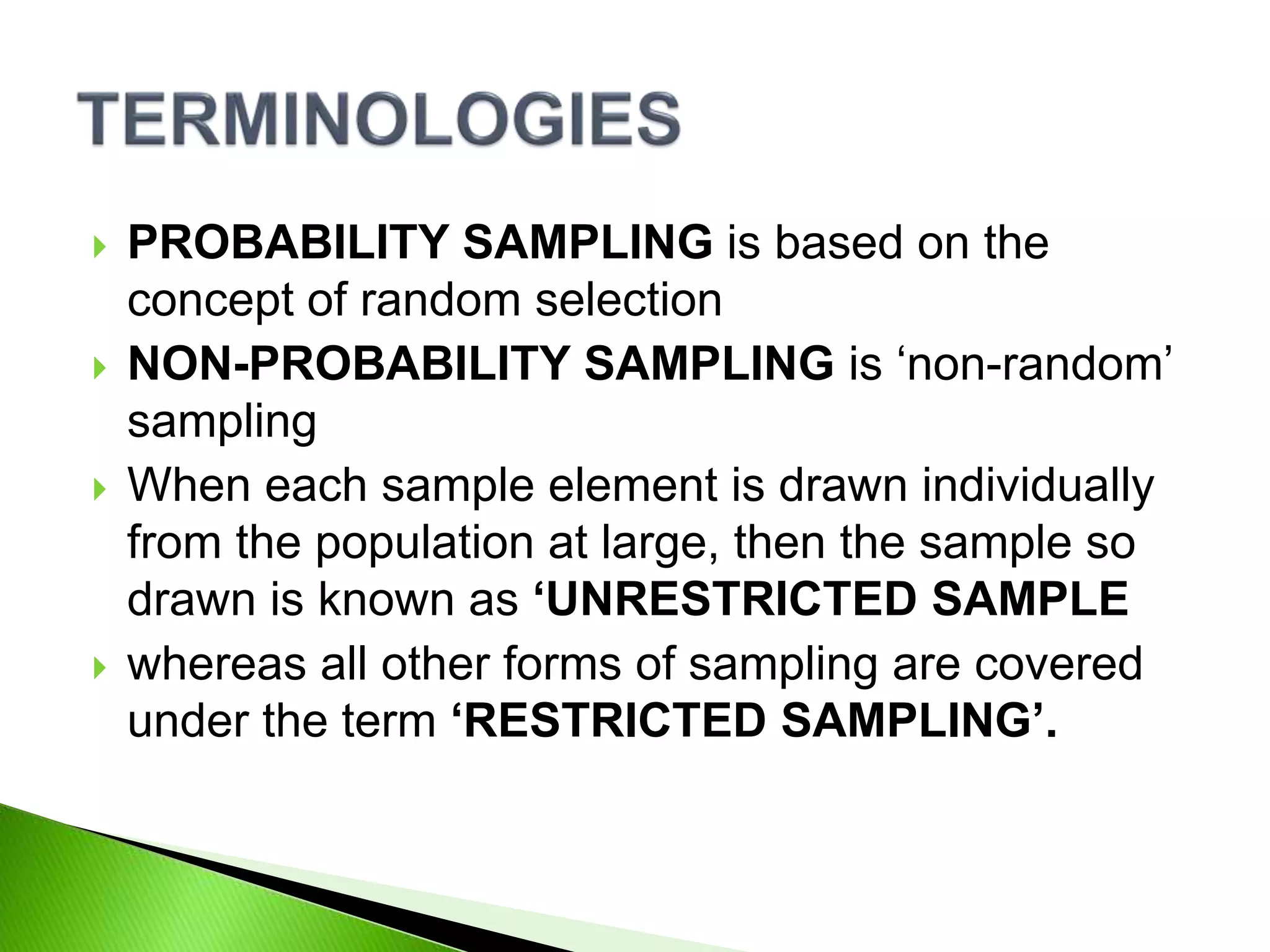 PROBABILITY SAMPLING is based on the
concept of random selection
 NON-PROBABILITY SAMPLING is ‘non-random’
sampling
 When each sample element is drawn individually
from the population at large, then the sample so
drawn is known as ‘UNRESTRICTED SAMPLE
 whereas all other forms of sampling are covered
under the term ‘RESTRICTED SAMPLING’.
 