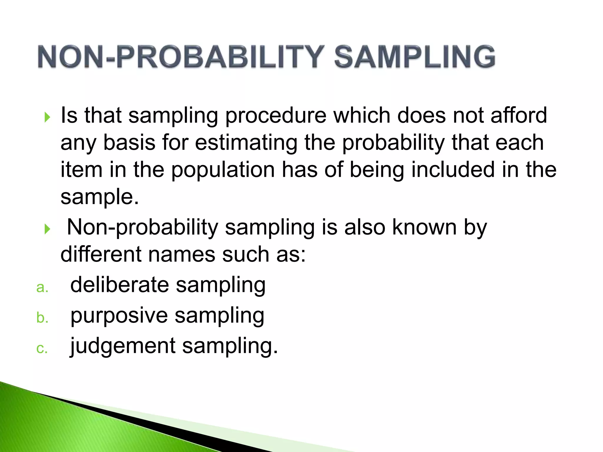  Is that sampling procedure which does not afford
any basis for estimating the probability that each
item in the population has of being included in the
sample.
 Non-probability sampling is also known by
different names such as:
a. deliberate sampling
b. purposive sampling
c. judgement sampling.
 
