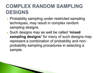  Probability sampling under restricted sampling
techniques, may result in complex random
sampling designs.
 Such designs may as well be called ‘mixed
sampling designs’ for many of such designs may
represent a combination of probability and non-
probability sampling procedures in selecting a
sample.
 