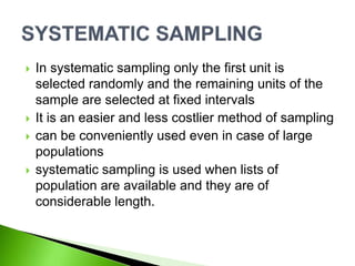  In systematic sampling only the first unit is
selected randomly and the remaining units of the
sample are selected at fixed intervals
 It is an easier and less costlier method of sampling
 can be conveniently used even in case of large
populations
 systematic sampling is used when lists of
population are available and they are of
considerable length.
 