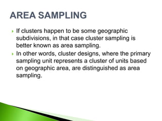  If clusters happen to be some geographic
subdivisions, in that case cluster sampling is
better known as area sampling.
 In other words, cluster designs, where the primary
sampling unit represents a cluster of units based
on geographic area, are distinguished as area
sampling.
 