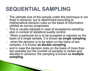  The ultimate size of the sample under this technique is not
fixed in advance, but is determined according to
mathematical decision rules on the basis of information
yielded as survey progresses.
 This is usually adopted in case of acceptance sampling
plan in context of statistical quality control.
 When a particular lot is to be accepted or rejected on the
basis of a single sample, it is known as single sampling
 when the decision is to be taken on the basis of two
samples, it is known as double sampling
 and in case the decision rests on the basis of more than
two samples but the number of samples is certain and
decided in advance, the sampling is known as multiple
sampling.
 