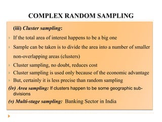 COMPLEX RANDOM SAMPLING
(iii) Cluster sampling:
 If the total area of interest happens to be a big one
 Sample can be taken is to divide the area into a number of smaller
non-overlapping areas (clusters)
 Cluster sampling, no doubt, reduces cost
 Cluster sampling is used only because of the economic advantage
 But, certainly it is less precise than random sampling
(iv) Area sampling: If clusters happen to be some geographic sub-
divisions
(v) Multi-stage sampling: Banking Sector in India
 