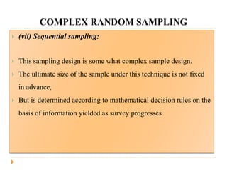 COMPLEX RANDOM SAMPLING
 (vii) Sequential sampling:
 This sampling design is some what complex sample design.
 The ultimate size of the sample under this technique is not fixed
in advance,
 But is determined according to mathematical decision rules on the
basis of information yielded as survey progresses
 
