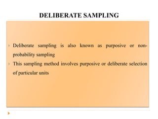 DELIBERATE SAMPLING
 Deliberate sampling is also known as purposive or non-
probability sampling
 This sampling method involves purposive or deliberate selection
of particular units
 