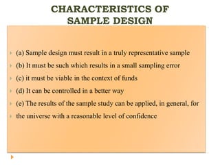CHARACTERISTICS OF
SAMPLE DESIGN
 (a) Sample design must result in a truly representative sample
 (b) It must be such which results in a small sampling error
 (c) it must be viable in the context of funds
 (d) It can be controlled in a better way
 (e) The results of the sample study can be applied, in general, for
 the universe with a reasonable level of confidence
 