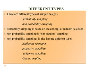 DIFFERENT TYPES
 There are different types of sample designs
probability sampling
non-probability sampling
 Probability sampling is based on the concept of random selection
 non-probability sampling is ‘non-random’ sampling
 non-probability sampling is also having different types
deliberate sampling,
purposive sampling
judgment sampling
Quota sampling
 