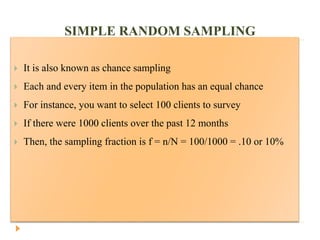 SIMPLE RANDOM SAMPLING
 It is also known as chance sampling
 Each and every item in the population has an equal chance
 For instance, you want to select 100 clients to survey
 If there were 1000 clients over the past 12 months
 Then, the sampling fraction is f = n/N = 100/1000 = .10 or 10%
 