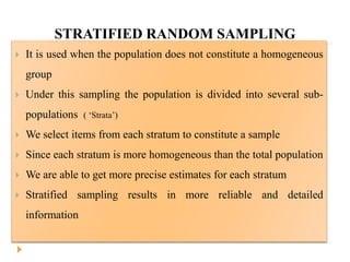 STRATIFIED RANDOM SAMPLING
 It is used when the population does not constitute a homogeneous
group
 Under this sampling the population is divided into several sub-
populations ( ‘Strata’)
 We select items from each stratum to constitute a sample
 Since each stratum is more homogeneous than the total population
 We are able to get more precise estimates for each stratum
 Stratified sampling results in more reliable and detailed
information
 