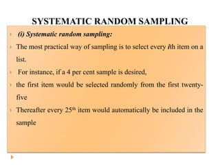 SYSTEMATIC RANDOM SAMPLING
 (i) Systematic random sampling:
 The most practical way of sampling is to select every ith item on a
list.
 For instance, if a 4 per cent sample is desired,
 the first item would be selected randomly from the first twenty-
five
 Thereafter every 25th item would automatically be included in the
sample
 