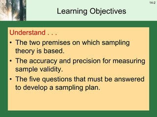 14-2
Learning Objectives
Understand . . .
• The two premises on which sampling
theory is based.
• The accuracy and precision for measuring
sample validity.
• The five questions that must be answered
to develop a sampling plan.
 