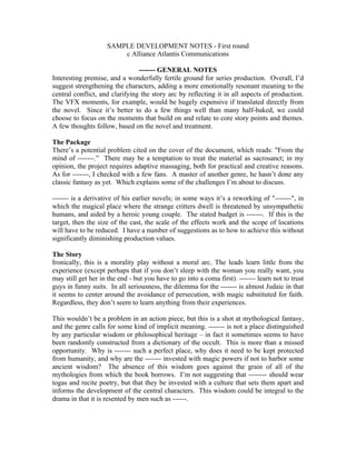SAMPLE DEVELOPMENT NOTES - First round
c Alliance Atlantis Communications
------- GENERAL NOTES
Interesting premise, and a wonderfully fertile ground for series production. Overall, I’d
suggest strengthening the characters, adding a more emotionally resonant meaning to the
central conflict, and clarifying the story arc by reflecting it in all aspects of production.
The VFX moments, for example, would be hugely expensive if translated directly from
the novel. Since it’s better to do a few things well than many half-baked, we could
choose to focus on the moments that build on and relate to core story points and themes.
A few thoughts follow, based on the novel and treatment.
The Package
There’s a potential problem cited on the cover of the document, which reads: "From the
mind of -------.” There may be a temptation to treat the material as sacrosanct; in my
opinion, the project requires adaptive massaging, both for practical and creative reasons.
As for -------, I checked with a few fans. A master of another genre, he hasn’t done any
classic fantasy as yet. Which explains some of the challenges I’m about to discuss.
------- is a derivative of his earlier novels; in some ways it’s a reworking of "-------", in
which the magical place where the strange critters dwell is threatened by unsympathetic
humans, and aided by a heroic young couple. The stated budget is -------. If this is the
target, then the size of the cast, the scale of the effects work and the scope of locations
will have to be reduced. I have a number of suggestions as to how to achieve this without
significantly diminishing production values.
The Story
Ironically, this is a morality play without a moral arc. The leads learn little from the
experience (except perhaps that if you don’t sleep with the woman you really want, you
may still get her in the end - but you have to go into a coma first). ------- learn not to trust
guys in funny suits. In all seriousness, the dilemma for the ------- is almost Judaic in that
it seems to center around the avoidance of persecution, with magic substituted for faith.
Regardless, they don’t seem to learn anything from their experiences.
This wouldn’t be a problem in an action piece, but this is a shot at mythological fantasy,
and the genre calls for some kind of implicit meaning. ------- is not a place distinguished
by any particular wisdom or philosophical heritage – in fact it sometimes seems to have
been randomly constructed from a dictionary of the occult. This is more than a missed
opportunity. Why is ------- such a perfect place, why does it need to be kept protected
from humanity, and why are the ------- invested with magic powers if not to harbor some
ancient wisdom? The absence of this wisdom goes against the grain of all of the
mythologies from which the book borrows. I’m not suggesting that -------- should wear
togas and recite poetry, but that they be invested with a culture that sets them apart and
informs the development of the central characters. This wisdom could be integral to the
drama in that it is resented by men such as ------.

 