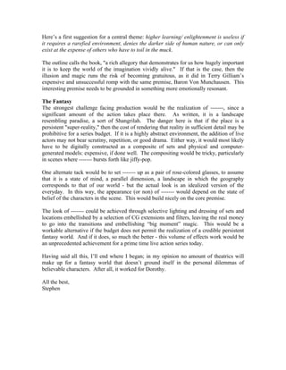 Here’s a first suggestion for a central theme: higher learning/ enlightenment is useless if
it requires a rarefied environment, denies the darker side of human nature, or can only
exist at the expense of others who have to toil in the muck.
The outline calls the book, "a rich allegory that demonstrates for us how hugely important
it is to keep the world of the imagination vividly alive." If that is the case, then the
illusion and magic runs the risk of becoming gratuitous, as it did in Terry Gilliam’s
expensive and unsuccessful romp with the same premise, Baron Von Munchausen. This
interesting premise needs to be grounded in something more emotionally resonant.
The Fantasy
The strongest challenge facing production would be the realization of -------, since a
significant amount of the action takes place there. As written, it is a landscape
resembling paradise, a sort of Shangrilah. The danger here is that if the place is a
persistent "super-reality," then the cost of rendering that reality in sufficient detail may be
prohibitive for a series budget. If it is a highly abstract environment, the addition of live
actors may not bear scrutiny, repetition, or good drama. Either way, it would most likely
have to be digitally constructed as a composite of sets and physical and computergenerated models: expensive, if done well. The compositing would be tricky, particularly
in scenes where ------- bursts forth like jiffy-pop.
One alternate tack would be to set ------- up as a pair of rose-colored glasses, to assume
that it is a state of mind, a parallel dimension, a landscape in which the geography
corresponds to that of our world - but the actual look is an idealized version of the
everyday. In this way, the appearance (or non) of ------- would depend on the state of
belief of the characters in the scene. This would build nicely on the core premise.
The look of ------- could be achieved through selective lighting and dressing of sets and
locations embellished by a selection of CG extensions and filters, leaving the real money
to go into the transitions and embellishing “big moment” magic. This would be a
workable alternative if the budget does not permit the realization of a credible persistent
fantasy world. And if it does, so much the better - this volume of effects work would be
an unprecedented achievement for a prime time live action series today.
Having said all this, I’ll end where I began; in my opinion no amount of theatrics will
make up for a fantasy world that doesn’t ground itself in the personal dilemmas of
believable characters. After all, it worked for Dorothy.
All the best,
Stephen

 
