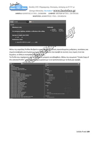 Σελίδα 7 από 12
ΚΕΦΑΛΑΙΟ 3
Ρυθμίσεις Προτύπων
Μεταφερόμαστε στο μενού File, Settings και Standards ώστε να ανοίξει η καρτέλα
Settings for standards.
Στη καρτέλα Preset επιλέγετε μέσα από έτοιμα προκαθορισμένα πρότυπα. Τα πρότυπα που
παρέχει το DIALux δε μπορούν επεξεργαστούν και θα πρέπει να κάνετε κλικ στο κουμπί "Create
Copy of the selected Template" ώστε να αναπαράγετε ένα νέο πρότυπο το οποίο θα μπορείτε να
επεξεργαστείτε.
Οι αλλαγές που μπορείτε να εφαρμόσετε είναι οι εξής:
Illuminance Ratio: αναλογία έντασης φωτεινότητας σύμφωνα με το LG7 (Lighting Guide 7)
For emergency lighting, calculate a reflection at the ceiling: οι παροχές που προσφέρονται για
την αντανάκλαση στο ταβάνι για φωτισμό κινδύνου σύμφωνα με το LG12 (Lighting guide 12).
Spacing-to-height ratio (SHR): η αναλογία της απόστασης με το ύψος.
Maintance Value: η τιμή συντήρησης σύμφωνα είτε με το EN 12464 (Ευρωπαϊκό πρότυπο) είτε
 