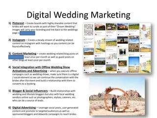 Digital Wedding Marketing
1) Pinterest – Create boards with highly sharable content that
brides will want to curate as part of their “Dream Wedding”.
Images will carry your branding and link back to the weddings
page on zmr.com.
2) Instagram – Create a steady stream of wedding related
content on Instagram with hashtags so you content can be
found effectively.
3) Content Marketing – create wedding related blog posts on
zmr.com at least once per month as well as guest posts on
other blogs at least once per month.
4) Social Integration with Offline Wedding Show
Activations and Advertising – when you execute offline
campaigns such as wedding shows, make sure there is a digital
/ social element so we can continue the conversation with the
brides after the event and build a relationship with them to
converts to a booking.
5) Blogger & Social Influencers – Build relationships with
wedding and lifestyle bloggers but also with local wedding
vendors online such as photographers, stylists, caterers, etc.
who can be a source of leads.
6) Digital Advertising – Leverage social posts, user generated
content and promote to targeted audiences as well as
sponsored bloggers and Adwords campaigns to reach brides.
 