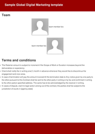 Team
	team	member	bio
team	member	bio	
Terms	and	conditions
The	Retainer	amount	is	subject	to	increment	if	the	Scope	of	Work	or	Duration	increases	beyond	the
deliverables	or	expectancy.
Client	shall	notify	the	in	writing	one(1)	month	in	advance	whenever	they	would	like	to	discontinue	the
engagement	and	vice	versa.
In	case	of	termination	will	pay	the	amount	invoiced	till	the	termination	date	to	Any	notice	given	by	one	party	to
the	other	pursuant	to	this	Contract	shall	be	sent	to	the	other	party	in	writing	or	by	fax	and	confirmed	in	writing
to	the	other	party's	specified	address.	The	same	has	to	be	acknowledged	by	the	receiver	in	writing.
In	cases	of	dispute,	claim	&	legal	action	arising	out	of	the	contract,	the	parties	shall	be	subject	to	the
jurisdiction	of	courts	in	[agency.state]
Sample	Global	Digital	Marketing	template
 