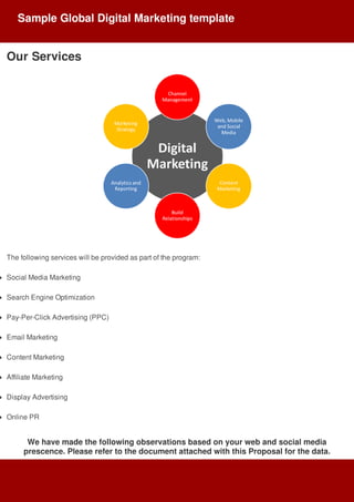Our	Services
The	following	services	will	be	provided	as	part	of	the	program:
Social	Media	Marketing
Search	Engine	Optimization
Pay-Per-Click	Advertising	(PPC)
Email	Marketing
Content	Marketing
Affiliate	Marketing
Display	Advertising
Online	PR
We	have	made	the	following	observations	based	on	your	web	and	social	media
prescence.	Please	refer	to	the	document	attached	with	this	Proposal	for	the	data.
Sample	Global	Digital	Marketing	template
 