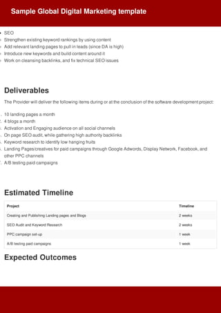 SEO
Strengthen	existing	keyword	rankings	by	using	content
Add	relevant	landing	pages	to	pull	in	leads	(since	DA	is	high)
Introduce	new	keywords	and	build	content	around	it
Work	on	cleansing	backlinks,	and	fix	technical	SEO	issues
Deliverables
The	Provider	will	deliver	the	following	items	during	or	at	the	conclusion	of	the	software	development	project:
1.	 10	landing	pages	a	month
2.	 4	blogs	a	month
3.	 Activation	and	Engaging	audience	on	all	social	channels
4.	 On	page	SEO	audit,	while	gathering	high	authority	backlinks
5.	 Keyword	research	to	identify	low	hanging	fruits
6.	 Landing	Pages/creatives	for	paid	campaigns	through	Google	Adwords,	Display	Network,	Facebook,	and
other	PPC	channels
7.	 A/B	testing	paid	campaigns
Estimated	Timeline
Project Timeline
Creating	and	Publishing	Landing	pages	and	Blogs 2	weeks
SEO	Audit	and	Keyword	Research 2	weeks
PPC	campaign	set-up 1	week
A/B	testing	paid	campaigns 1	week
Expected	Outcomes
Sample	Global	Digital	Marketing	template
 