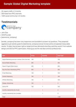 1.	 3X	organic	traffic	in	3	months
2.	 250	leads	from	PPC	channels
3.	 100K	social	community	in	6	months
Testimonials
John	Doe
CEO/Founder
[testimonial_company]
[sender_company]	has	been	very	responsive	and	available	to	answer	my	questions.	They	proposed
aggressive	yet	realistic	goals	for	[testimonial_company]	and	an	honest	outline	of	expected	measurable
results.	To	date,	they've	been	right	on	target	and	have	delivered	what	they	said	they	would.	From	website
design	and	SEO	to	PPC	optimization,	these	guys	are	the	real	deal	and	true	professionals.
Item Price Quantity Sub-Total
Digital	Marketing	services	contract	(One	time	fee) 100 1 100
Social	Media	Marketing 200 1 200
Search	Engine	Optimization 200 1 200
Pay-Per-Click	Advertising	(PPC) 200 1 200
Email	Marketing 100 1 100
Content	Marketing 100 1 100
Affiliate	Marketing 100 1 100
Display	Advertising 100 0
Online	PR 100 1 100
monthly	retainership	fee	(fixed) 1 0
monthly	retainership	fee	(variable) 1 0
Total 1100
Sample	Global	Digital	Marketing	template
 
