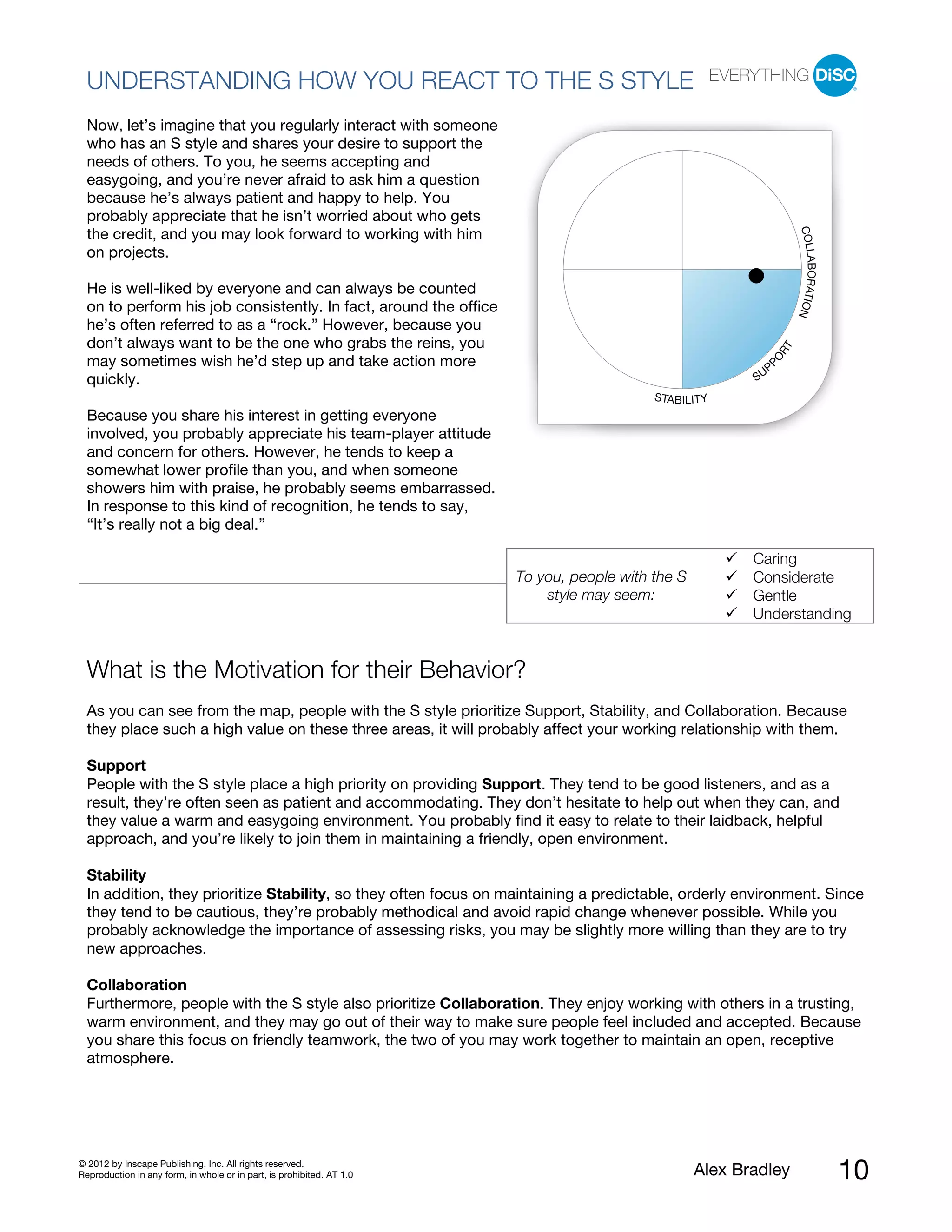 UNDERSTANDING HOW YOU REACT TO THE S STYLE
  Now, let’s imagine that you regularly interact with someone
  who has an S style and shares your desire to support the
  needs of others. To you, he seems accepting and
  easygoing, and you’re never afraid to ask him a question
  because he’s always patient and happy to help. You
  probably appreciate that he isn’t worried about who gets




                                                                                                                        COLL
  the credit, and you may look forward to working with him
  on projects.




                                                                                                                            ABORATIO
  He is well-liked by everyone and can always be counted
  on to perform his job consistently. In fact, around the office




                                                                                                                                    N
  he’s often referred to as a “rock.” However, because you
  don’t always want to be the one who grabs the reins, you




                                                                                                                   RT
  may sometimes wish he’d step up and take action more




                                                                                                           PO
                                                                                                               P
  quickly.                                                                                                SU
                                                                                           STABILITY
  Because you share his interest in getting everyone
  involved, you probably appreciate his team-player attitude
  and concern for others. However, he tends to keep a
  somewhat lower profile than you, and when someone
  showers him with praise, he probably seems embarrassed.
  In response to this kind of recognition, he tends to say,
  “It’s really not a big deal.”

                                                                                                          Caring
                                                                       To you, people with the S          Considerate
                                                                           style may seem:                Gentle
                                                                                                          Understanding


  What is the Motivation for their Behavior?
  As you can see from the map, people with the S style prioritize Support, Stability, and Collaboration. Because
  they place such a high value on these three areas, it will probably affect your working relationship with them.

  Support
  People with the S style place a high priority on providing Support. They tend to be good listeners, and as a
  result, they’re often seen as patient and accommodating. They don’t hesitate to help out when they can, and
  they value a warm and easygoing environment. You probably find it easy to relate to their laidback, helpful
  approach, and you’re likely to join them in maintaining a friendly, open environment.

  Stability
  In addition, they prioritize Stability, so they often focus on maintaining a predictable, orderly environment. Since
  they tend to be cautious, they’re probably methodical and avoid rapid change whenever possible. While you
  probably acknowledge the importance of assessing risks, you may be slightly more willing than they are to try
  new approaches.

  Collaboration
  Furthermore, people with the S style also prioritize Collaboration. They enjoy working with others in a trusting,
  warm environment, and they may go out of their way to make sure people feel included and accepted. Because
  you share this focus on friendly teamwork, the two of you may work together to maintain an open, receptive
  atmosphere.




© 2012 by Inscape Publishing, Inc. All rights reserved.
Reproduction in any form, in whole or in part, is prohibited. AT 1.0                               Alex Bradley                         10
 