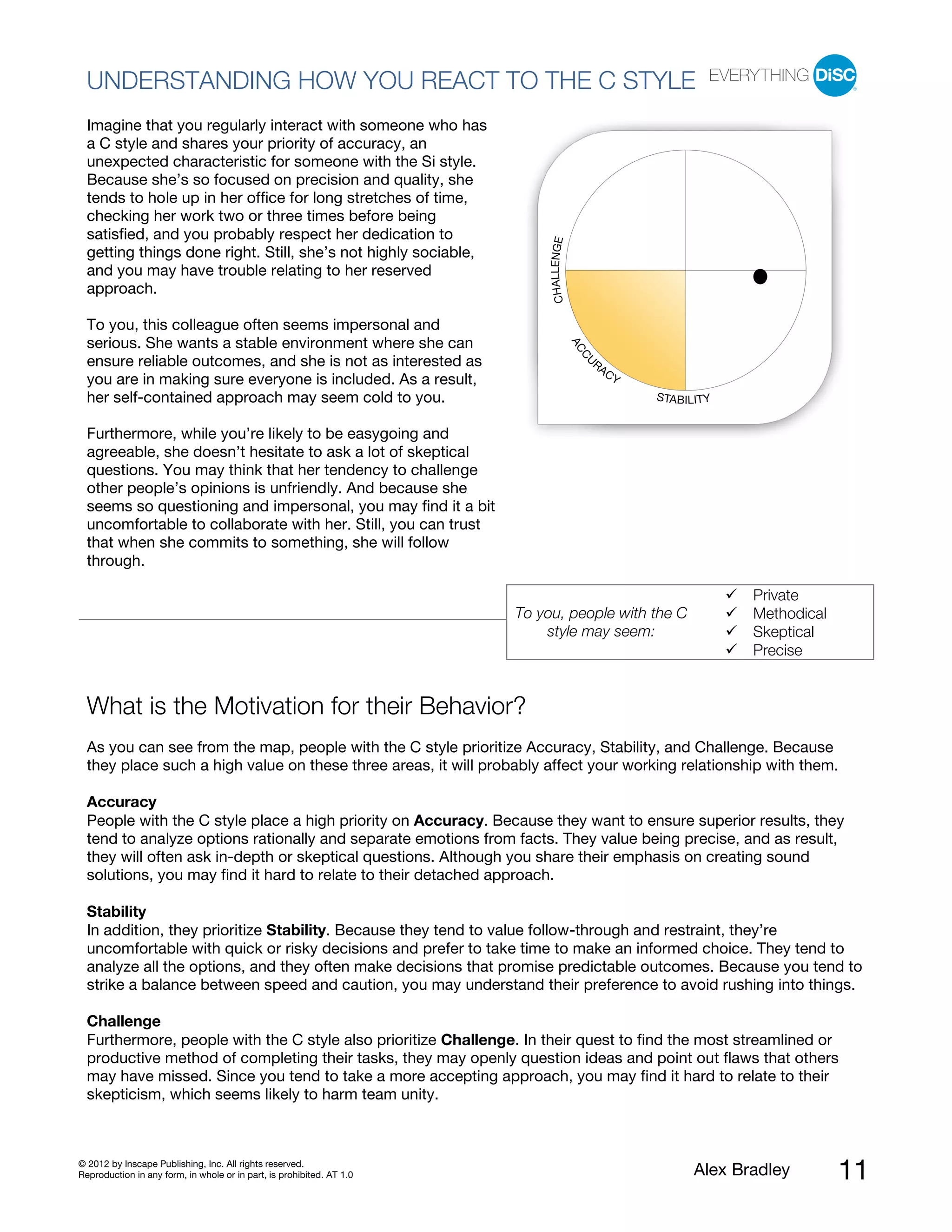UNDERSTANDING HOW YOU REACT TO THE C STYLE
  Imagine that you regularly interact with someone who has
  a C style and shares your priority of accuracy, an
  unexpected characteristic for someone with the Si style.
  Because she’s so focused on precision and quality, she
  tends to hole up in her office for long stretches of time,
  checking her work two or three times before being
  satisfied, and you probably respect her dedication to




                                                                            CHALLENGE
  getting things done right. Still, she’s not highly sociable,
  and you may have trouble relating to her reserved
  approach.

  To you, this colleague often seems impersonal and
  serious. She wants a stable environment where she can




                                                                                        AC
                                                                                         CU
  ensure reliable outcomes, and she is not as interested as                                  RA
                                                                                                  CY
  you are in making sure everyone is included. As a result,
  her self-contained approach may seem cold to you.                                                    STABILITY


  Furthermore, while you’re likely to be easygoing and
  agreeable, she doesn’t hesitate to ask a lot of skeptical
  questions. You may think that her tendency to challenge
  other people’s opinions is unfriendly. And because she
  seems so questioning and impersonal, you may find it a bit
  uncomfortable to collaborate with her. Still, you can trust
  that when she commits to something, she will follow
  through.

                                                                                                                    Private
                                                                       To you, people with the C                    Methodical
                                                                           style may seem:                          Skeptical
                                                                                                                    Precise


  What is the Motivation for their Behavior?
  As you can see from the map, people with the C style prioritize Accuracy, Stability, and Challenge. Because
  they place such a high value on these three areas, it will probably affect your working relationship with them.

  Accuracy
  People with the C style place a high priority on Accuracy. Because they want to ensure superior results, they
  tend to analyze options rationally and separate emotions from facts. They value being precise, and as result,
  they will often ask in-depth or skeptical questions. Although you share their emphasis on creating sound
  solutions, you may find it hard to relate to their detached approach.

  Stability
  In addition, they prioritize Stability. Because they tend to value follow-through and restraint, they’re
  uncomfortable with quick or risky decisions and prefer to take time to make an informed choice. They tend to
  analyze all the options, and they often make decisions that promise predictable outcomes. Because you tend to
  strike a balance between speed and caution, you may understand their preference to avoid rushing into things.

  Challenge
  Furthermore, people with the C style also prioritize Challenge. In their quest to find the most streamlined or
  productive method of completing their tasks, they may openly question ideas and point out flaws that others
  may have missed. Since you tend to take a more accepting approach, you may find it hard to relate to their
  skepticism, which seems likely to harm team unity.



© 2012 by Inscape Publishing, Inc. All rights reserved.
Reproduction in any form, in whole or in part, is prohibited. AT 1.0                                         Alex Bradley        11
 