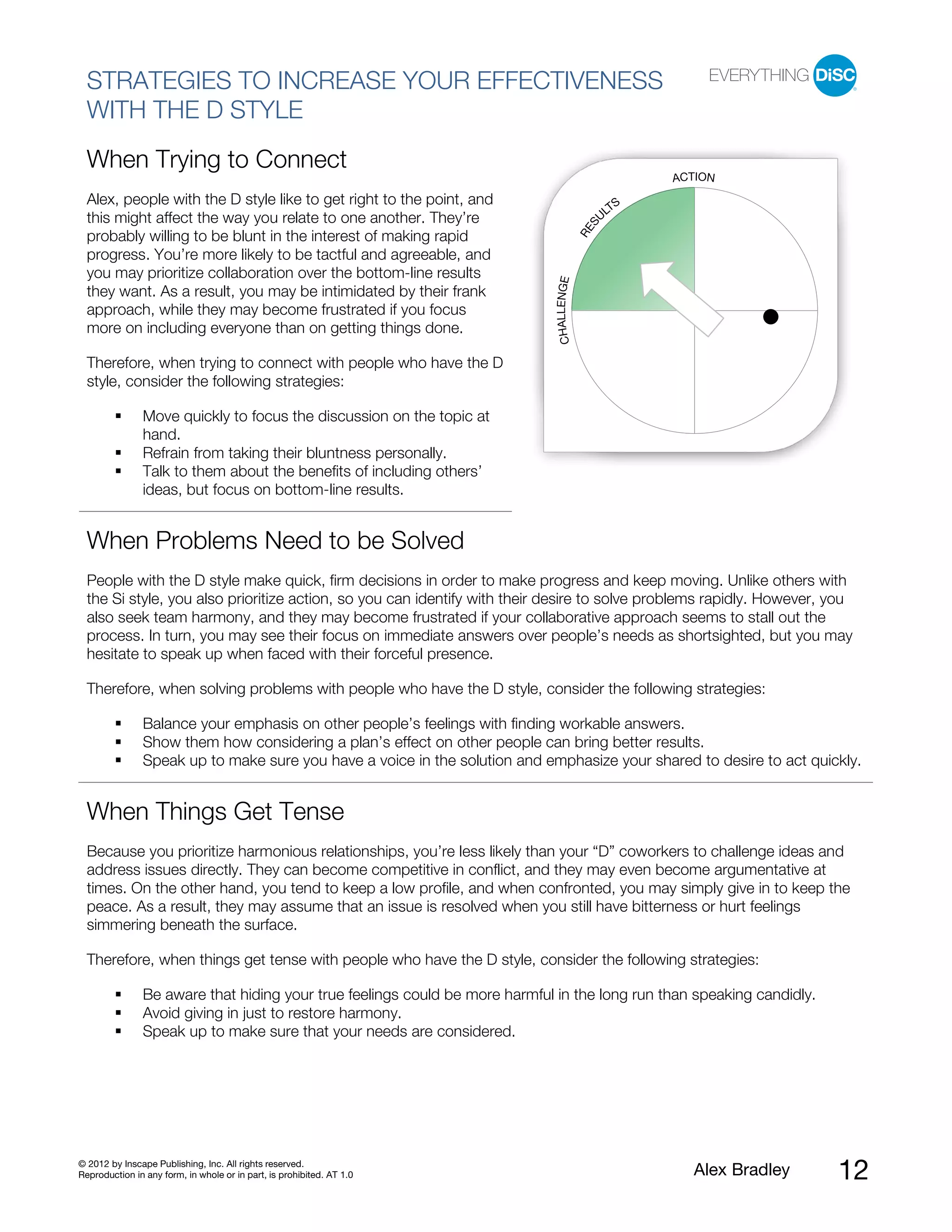 STRATEGIES TO INCREASE YOUR EFFECTIVENESS
  WITH THE D STYLE
  When Trying to Connect
                                                                                                      ACTION
  Alex, people with the D style like to get right to the point, and                               S
                                                                                                LT
  this might affect the way you relate to one another. They’re                                 U




                                                                                           S
                                                                                         RE
  probably willing to be blunt in the interest of making rapid
  progress. You’re more likely to be tactful and agreeable, and
  you may prioritize collaboration over the bottom-line results




                                                                             CHALLENGE
  they want. As a result, you may be intimidated by their frank
  approach, while they may become frustrated if you focus
  more on including everyone than on getting things done.

  Therefore, when trying to connect with people who have the D
  style, consider the following strategies:

               Move quickly to focus the discussion on the topic at
               hand.
               Refrain from taking their bluntness personally.
               Talk to them about the benefits of including others’
               ideas, but focus on bottom-line results.


  When Problems Need to be Solved
  People with the D style make quick, firm decisions in order to make progress and keep moving. Unlike others with
  the Si style, you also prioritize action, so you can identify with their desire to solve problems rapidly. However, you
  also seek team harmony, and they may become frustrated if your collaborative approach seems to stall out the
  process. In turn, you may see their focus on immediate answers over people’s needs as shortsighted, but you may
  hesitate to speak up when faced with their forceful presence.

  Therefore, when solving problems with people who have the D style, consider the following strategies:

               Balance your emphasis on other people’s feelings with finding workable answers.
               Show them how considering a plan’s effect on other people can bring better results.
               Speak up to make sure you have a voice in the solution and emphasize your shared to desire to act quickly.


  When Things Get Tense
  Because you prioritize harmonious relationships, you’re less likely than your “D” coworkers to challenge ideas and
  address issues directly. They can become competitive in conflict, and they may even become argumentative at
  times. On the other hand, you tend to keep a low profile, and when confronted, you may simply give in to keep the
  peace. As a result, they may assume that an issue is resolved when you still have bitterness or hurt feelings
  simmering beneath the surface.

  Therefore, when things get tense with people who have the D style, consider the following strategies:

               Be aware that hiding your true feelings could be more harmful in the long run than speaking candidly.
               Avoid giving in just to restore harmony.
               Speak up to make sure that your needs are considered.




© 2012 by Inscape Publishing, Inc. All rights reserved.
Reproduction in any form, in whole or in part, is prohibited. AT 1.0                                     Alex Bradley   12
 