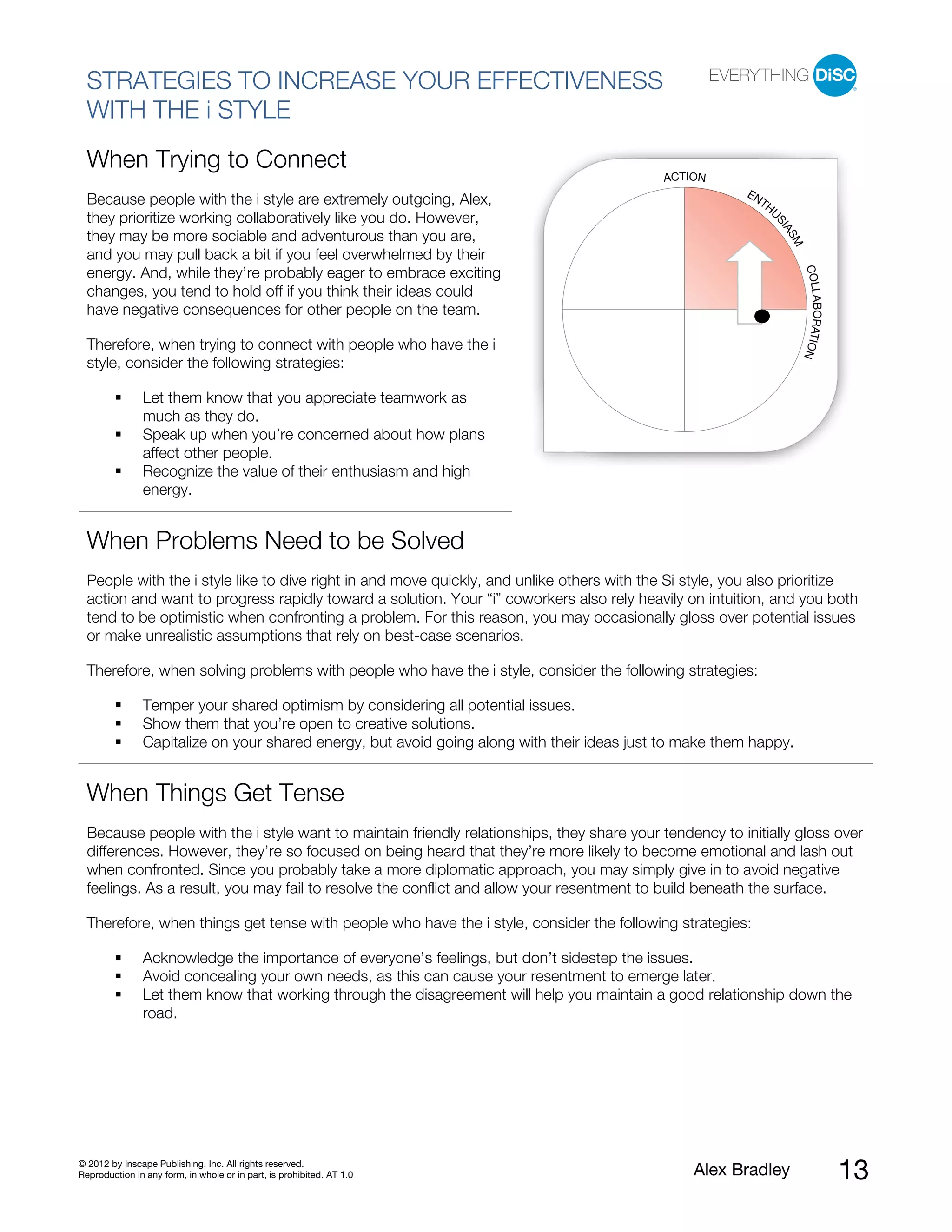 STRATEGIES TO INCREASE YOUR EFFECTIVENESS
  WITH THE i STYLE
  When Trying to Connect
                                                                                            ACTION
                                                                                                        EN
  Because people with the i style are extremely outgoing, Alex,                                           TH
                                                                                                            U
  they prioritize working collaboratively like you do. However,




                                                                                                             SI
                                                                                                               AS
  they may be more sociable and adventurous than you are,




                                                                                                                 M
  and you may pull back a bit if you feel overwhelmed by their




                                                                                                                     COLL
  energy. And, while they’re probably eager to embrace exciting
  changes, you tend to hold off if you think their ideas could




                                                                                                                         ABORATIO
  have negative consequences for other people on the team.

  Therefore, when trying to connect with people who have the i




                                                                                                                                 N
  style, consider the following strategies:

               Let them know that you appreciate teamwork as
               much as they do.
               Speak up when you’re concerned about how plans
               affect other people.
               Recognize the value of their enthusiasm and high
               energy.


  When Problems Need to be Solved
  People with the i style like to dive right in and move quickly, and unlike others with the Si style, you also prioritize
  action and want to progress rapidly toward a solution. Your “i” coworkers also rely heavily on intuition, and you both
  tend to be optimistic when confronting a problem. For this reason, you may occasionally gloss over potential issues
  or make unrealistic assumptions that rely on best-case scenarios.

  Therefore, when solving problems with people who have the i style, consider the following strategies:

               Temper your shared optimism by considering all potential issues.
               Show them that you’re open to creative solutions.
               Capitalize on your shared energy, but avoid going along with their ideas just to make them happy.


  When Things Get Tense
  Because people with the i style want to maintain friendly relationships, they share your tendency to initially gloss over
  differences. However, they’re so focused on being heard that they’re more likely to become emotional and lash out
  when confronted. Since you probably take a more diplomatic approach, you may simply give in to avoid negative
  feelings. As a result, you may fail to resolve the conflict and allow your resentment to build beneath the surface.

  Therefore, when things get tense with people who have the i style, consider the following strategies:

               Acknowledge the importance of everyone’s feelings, but don’t sidestep the issues.
               Avoid concealing your own needs, as this can cause your resentment to emerge later.
               Let them know that working through the disagreement will help you maintain a good relationship down the
               road.




© 2012 by Inscape Publishing, Inc. All rights reserved.
Reproduction in any form, in whole or in part, is prohibited. AT 1.0                             Alex Bradley                        13
 