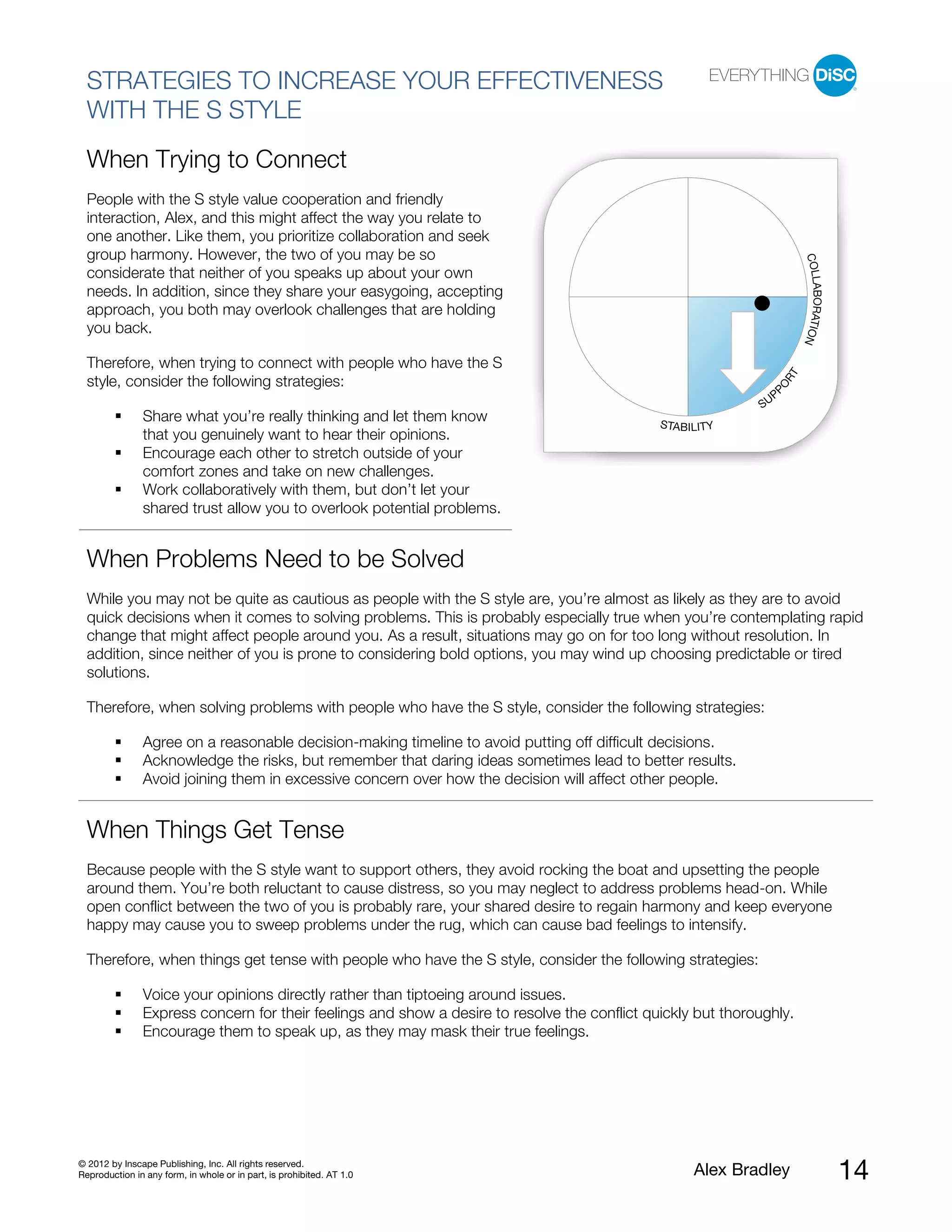 STRATEGIES TO INCREASE YOUR EFFECTIVENESS
  WITH THE S STYLE
  When Trying to Connect
  People with the S style value cooperation and friendly
  interaction, Alex, and this might affect the way you relate to
  one another. Like them, you prioritize collaboration and seek
  group harmony. However, the two of you may be so




                                                                                                                            COLL
  considerate that neither of you speaks up about your own




                                                                                                                                ABORATIO
  needs. In addition, since they share your easygoing, accepting
  approach, you both may overlook challenges that are holding
  you back.




                                                                                                                                        N
  Therefore, when trying to connect with people who have the S




                                                                                                                       RT
  style, consider the following strategies:




                                                                                                               PO
                                                                                                                   P
                                                                                                              SU
               Share what you’re really thinking and let them know                            STABILITY
               that you genuinely want to hear their opinions.
               Encourage each other to stretch outside of your
               comfort zones and take on new challenges.
               Work collaboratively with them, but don’t let your
               shared trust allow you to overlook potential problems.


  When Problems Need to be Solved
  While you may not be quite as cautious as people with the S style are, you’re almost as likely as they are to avoid
  quick decisions when it comes to solving problems. This is probably especially true when you’re contemplating rapid
  change that might affect people around you. As a result, situations may go on for too long without resolution. In
  addition, since neither of you is prone to considering bold options, you may wind up choosing predictable or tired
  solutions.

  Therefore, when solving problems with people who have the S style, consider the following strategies:

               Agree on a reasonable decision-making timeline to avoid putting off difficult decisions.
               Acknowledge the risks, but remember that daring ideas sometimes lead to better results.
               Avoid joining them in excessive concern over how the decision will affect other people.


  When Things Get Tense
  Because people with the S style want to support others, they avoid rocking the boat and upsetting the people
  around them. You’re both reluctant to cause distress, so you may neglect to address problems head-on. While
  open conflict between the two of you is probably rare, your shared desire to regain harmony and keep everyone
  happy may cause you to sweep problems under the rug, which can cause bad feelings to intensify.

  Therefore, when things get tense with people who have the S style, consider the following strategies:

               Voice your opinions directly rather than tiptoeing around issues.
               Express concern for their feelings and show a desire to resolve the conflict quickly but thoroughly.
               Encourage them to speak up, as they may mask their true feelings.




© 2012 by Inscape Publishing, Inc. All rights reserved.
Reproduction in any form, in whole or in part, is prohibited. AT 1.0                               Alex Bradley                             14
 