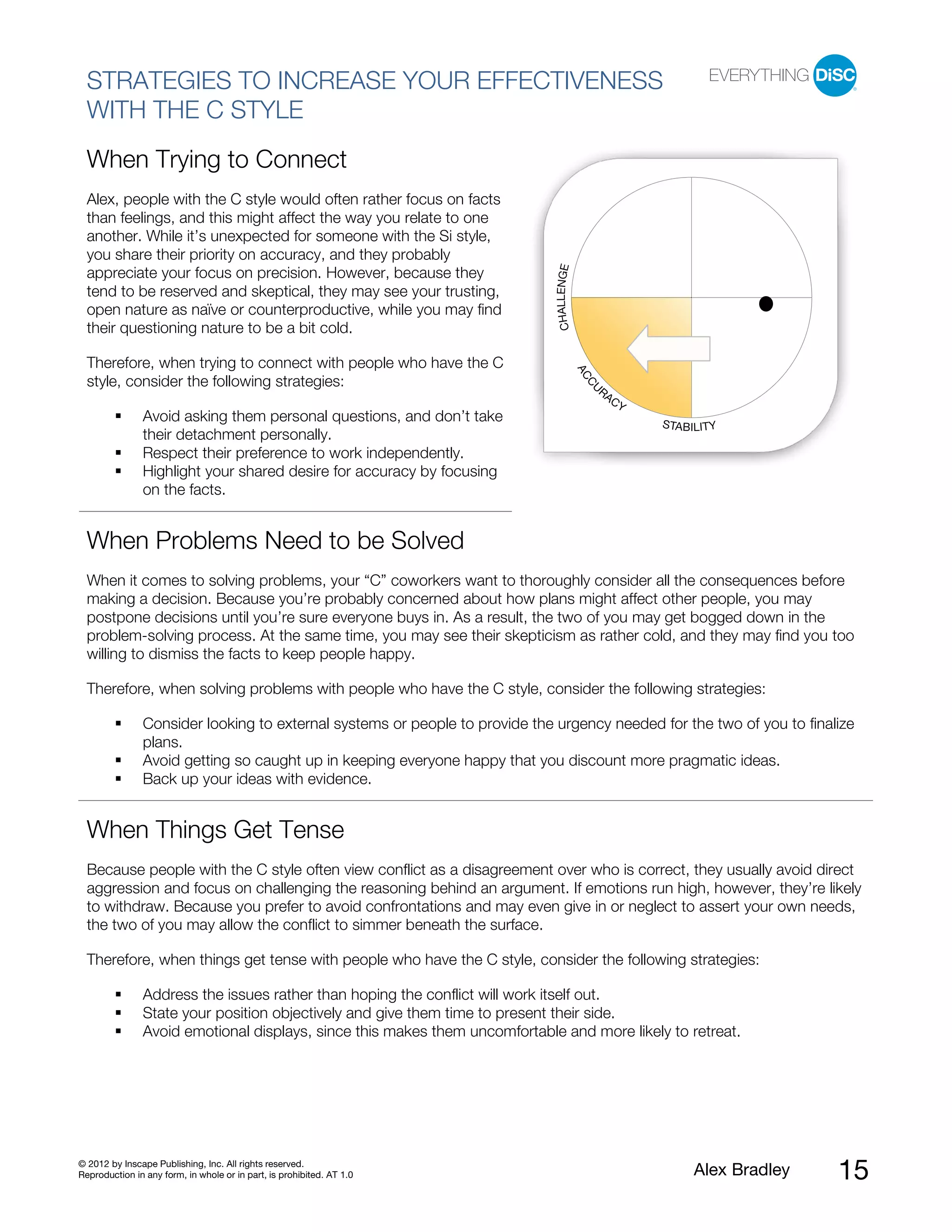 STRATEGIES TO INCREASE YOUR EFFECTIVENESS
  WITH THE C STYLE
  When Trying to Connect
  Alex, people with the C style would often rather focus on facts
  than feelings, and this might affect the way you relate to one
  another. While it’s unexpected for someone with the Si style,
  you share their priority on accuracy, and they probably




                                                                             CHALLENGE
  appreciate your focus on precision. However, because they
  tend to be reserved and skeptical, they may see your trusting,
  open nature as naïve or counterproductive, while you may find
  their questioning nature to be a bit cold.

  Therefore, when trying to connect with people who have the C




                                                                                         AC
  style, consider the following strategies:




                                                                                          CU
                                                                                              RA
                                                                                                   CY
               Avoid asking them personal questions, and don’t take                                     STABILITY
               their detachment personally.
               Respect their preference to work independently.
               Highlight your shared desire for accuracy by focusing
               on the facts.


  When Problems Need to be Solved
  When it comes to solving problems, your “C” coworkers want to thoroughly consider all the consequences before
  making a decision. Because you’re probably concerned about how plans might affect other people, you may
  postpone decisions until you’re sure everyone buys in. As a result, the two of you may get bogged down in the
  problem-solving process. At the same time, you may see their skepticism as rather cold, and they may find you too
  willing to dismiss the facts to keep people happy.

  Therefore, when solving problems with people who have the C style, consider the following strategies:

               Consider looking to external systems or people to provide the urgency needed for the two of you to finalize
               plans.
               Avoid getting so caught up in keeping everyone happy that you discount more pragmatic ideas.
               Back up your ideas with evidence.


  When Things Get Tense
  Because people with the C style often view conflict as a disagreement over who is correct, they usually avoid direct
  aggression and focus on challenging the reasoning behind an argument. If emotions run high, however, they’re likely
  to withdraw. Because you prefer to avoid confrontations and may even give in or neglect to assert your own needs,
  the two of you may allow the conflict to simmer beneath the surface.

  Therefore, when things get tense with people who have the C style, consider the following strategies:

               Address the issues rather than hoping the conflict will work itself out.
               State your position objectively and give them time to present their side.
               Avoid emotional displays, since this makes them uncomfortable and more likely to retreat.




© 2012 by Inscape Publishing, Inc. All rights reserved.
Reproduction in any form, in whole or in part, is prohibited. AT 1.0                                         Alex Bradley   15
 