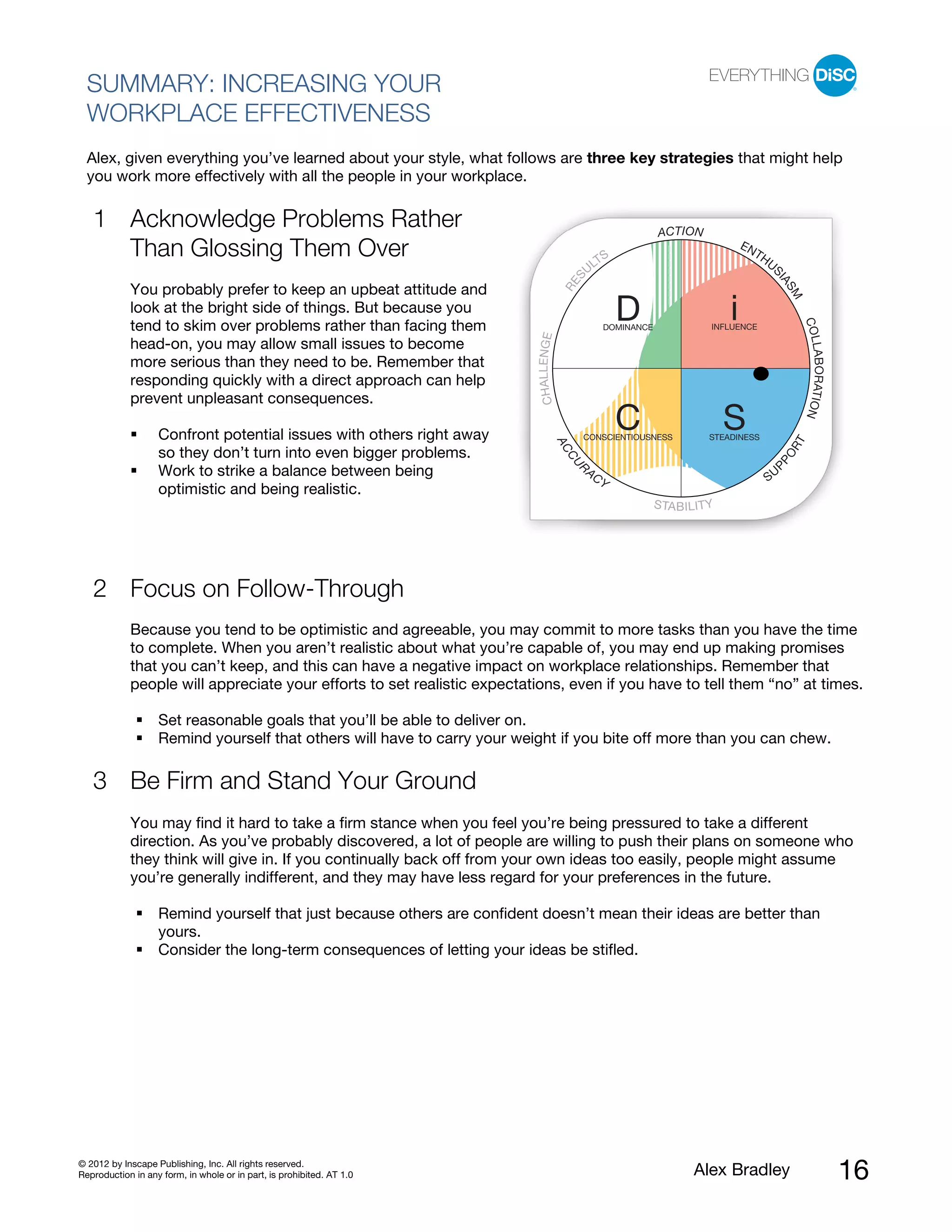 SUMMARY: INCREASING YOUR
  WORKPLACE EFFECTIVENESS
  Alex, given everything you’ve learned about your style, what follows are three key strategies that might help
  you work more effectively with all the people in your workplace.

   1 Acknowledge Problems Rather                                                                                    ACT I ON
     Than Glossing Them Over                                                                        TS
                                                                                                                                          EN
                                                                                                                                               TH
                                                                                                                                                    US
                                                                                                  UL




                                                                                             S




                                                                                                                                                     IA
                                                                                         RE
            You probably prefer to keep an upbeat attitude and




                                                                                                                                                         SM
            look at the bright side of things. But because you
                                                                                                           D                          i




                                                                                                                                                              COL
            tend to skim over problems rather than facing them                                         DOMINANCE                  INFLUENCE




                                                                          CHAL L ENGE
            head-on, you may allow small issues to become




                                                                                                                                                              LABORATION
            more serious than they need to be. Remember that
            responding quickly with a direct approach can help
            prevent unpleasant consequences.

                   Confront potential issues with others right away
                                                                                                           C
                                                                                              CONSCIENTIOUSNESS
                                                                                                                                      S
                                                                                                                                 STEADINESS




                                                                                                                                                          T
                                                                                        AC




                                                                                                                                                         OR
                   so they don’t turn into even bigger problems.




                                                                                         CU




                                                                                                                                                    PP
                                                                                              R
                   Work to strike a balance between being                                         AC
                                                                                                                                                    SU
                                                                                                       Y
                   optimistic and being realistic.
                                                                                                                   S TA B I L I T Y




   2 Focus on Follow-Through
            Because you tend to be optimistic and agreeable, you may commit to more tasks than you have the time
            to complete. When you aren’t realistic about what you’re capable of, you may end up making promises
            that you can’t keep, and this can have a negative impact on workplace relationships. Remember that
            people will appreciate your efforts to set realistic expectations, even if you have to tell them “no” at times.

                   Set reasonable goals that you’ll be able to deliver on.
                   Remind yourself that others will have to carry your weight if you bite off more than you can chew.

   3 Be Firm and Stand Your Ground
            You may find it hard to take a firm stance when you feel you’re being pressured to take a different
            direction. As you’ve probably discovered, a lot of people are willing to push their plans on someone who
            they think will give in. If you continually back off from your own ideas too easily, people might assume
            you’re generally indifferent, and they may have less regard for your preferences in the future.

                   Remind yourself that just because others are confident doesn’t mean their ideas are better than
                   yours.
                   Consider the long-term consequences of letting your ideas be stifled.




© 2012 by Inscape Publishing, Inc. All rights reserved.
Reproduction in any form, in whole or in part, is prohibited. AT 1.0                                                         Alex Bradley                                  16
 