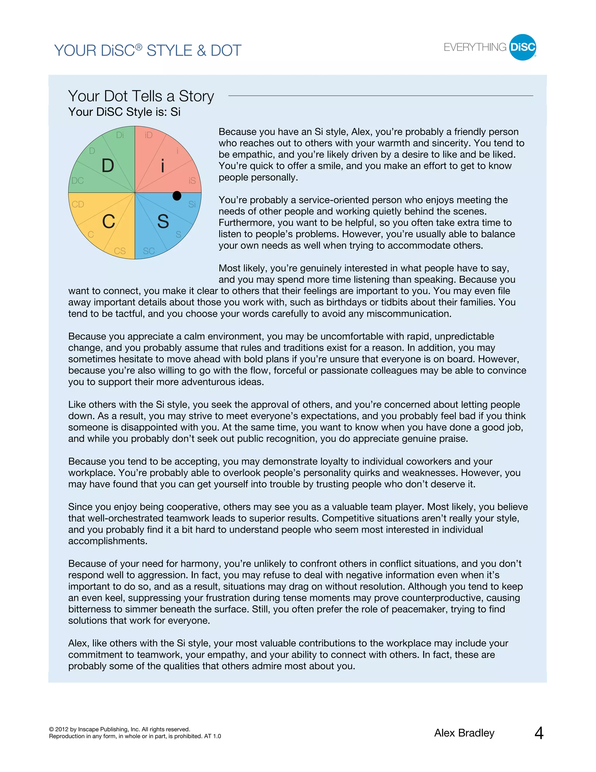 YOUR DiSC® STYLE & DOT

       Your Dot Tells a Story
       Your DiSC Style is: Si
                          Di         iD                            Because you have an Si style, Alex, you’re probably a friendly person
                                                                   who reaches out to others with your warmth and sincerity. You tend to
               D                                  i                be empathic, and you’re likely driven by a desire to like and be liked.
                    D                       i                      You’re quick to offer a smile, and you make an effort to get to know
                                                                   people personally.
        DC                                             iS

        CD                                             Si          You’re probably a service-oriented person who enjoys meeting the
                                                                   needs of other people and working quietly behind the scenes.
                    C                     S                        Furthermore, you want to be helpful, so you often take extra time to
                                                                   listen to people’s problems. However, you’re usually able to balance
               C                                  S
                                                                   your own needs as well when trying to accommodate others.
                         CS          SC
                                         Most likely, you’re genuinely interested in what people have to say,
                                         and you may spend more time listening than speaking. Because you
       want to connect, you make it clear to others that their feelings are important to you. You may even file
       away important details about those you work with, such as birthdays or tidbits about their families. You
       tend to be tactful, and you choose your words carefully to avoid any miscommunication.

       Because you appreciate a calm environment, you may be uncomfortable with rapid, unpredictable
       change, and you probably assume that rules and traditions exist for a reason. In addition, you may
       sometimes hesitate to move ahead with bold plans if you’re unsure that everyone is on board. However,
       because you’re also willing to go with the flow, forceful or passionate colleagues may be able to convince
       you to support their more adventurous ideas.

       Like others with the Si style, you seek the approval of others, and you’re concerned about letting people
       down. As a result, you may strive to meet everyone’s expectations, and you probably feel bad if you think
       someone is disappointed with you. At the same time, you want to know when you have done a good job,
       and while you probably don’t seek out public recognition, you do appreciate genuine praise.

       Because you tend to be accepting, you may demonstrate loyalty to individual coworkers and your
       workplace. You’re probably able to overlook people’s personality quirks and weaknesses. However, you
       may have found that you can get yourself into trouble by trusting people who don’t deserve it.

       Since you enjoy being cooperative, others may see you as a valuable team player. Most likely, you believe
       that well-orchestrated teamwork leads to superior results. Competitive situations aren’t really your style,
       and you probably find it a bit hard to understand people who seem most interested in individual
       accomplishments.

       Because of your need for harmony, you’re unlikely to confront others in conflict situations, and you don’t
       respond well to aggression. In fact, you may refuse to deal with negative information even when it’s
       important to do so, and as a result, situations may drag on without resolution. Although you tend to keep
       an even keel, suppressing your frustration during tense moments may prove counterproductive, causing
       bitterness to simmer beneath the surface. Still, you often prefer the role of peacemaker, trying to find
       solutions that work for everyone.

       Alex, like others with the Si style, your most valuable contributions to the workplace may include your
       commitment to teamwork, your empathy, and your ability to connect with others. In fact, these are
       probably some of the qualities that others admire most about you.




© 2012 by Inscape Publishing, Inc. All rights reserved.
Reproduction in any form, in whole or in part, is prohibited. AT 1.0                                                 Alex Bradley            4
 