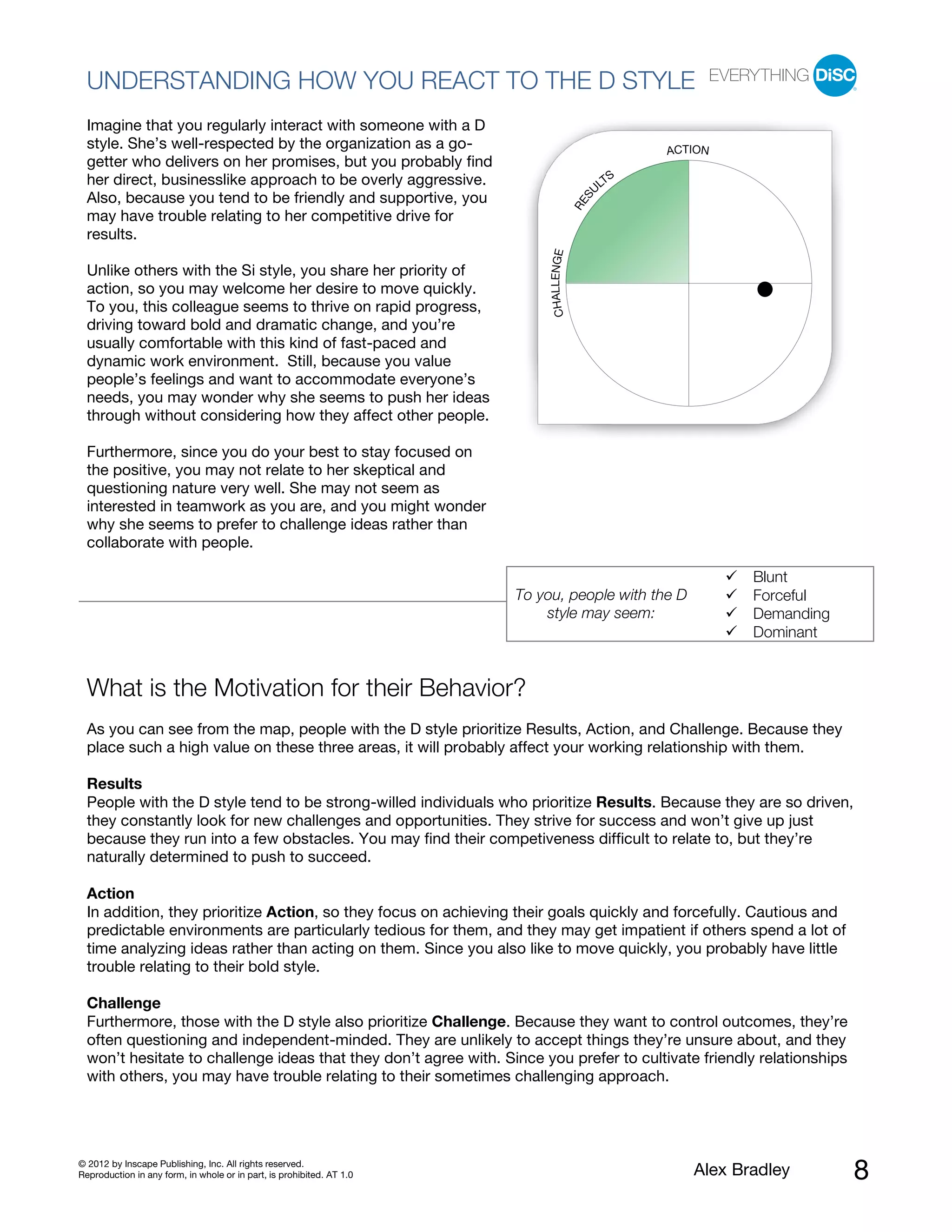 UNDERSTANDING HOW YOU REACT TO THE D STYLE
  Imagine that you regularly interact with someone with a D
  style. She’s well-respected by the organization as a go-                                           ACTION
  getter who delivers on her promises, but you probably find
  her direct, businesslike approach to be overly aggressive.                                     S
                                                                                               LT
                                                                                              U
  Also, because you tend to be friendly and supportive, you




                                                                                          S
                                                                                        RE
  may have trouble relating to her competitive drive for
  results.




                                                                            CHALLENGE
  Unlike others with the Si style, you share her priority of
  action, so you may welcome her desire to move quickly.
  To you, this colleague seems to thrive on rapid progress,
  driving toward bold and dramatic change, and you’re
  usually comfortable with this kind of fast-paced and
  dynamic work environment. Still, because you value
  people’s feelings and want to accommodate everyone’s
  needs, you may wonder why she seems to push her ideas
  through without considering how they affect other people.

  Furthermore, since you do your best to stay focused on
  the positive, you may not relate to her skeptical and
  questioning nature very well. She may not seem as
  interested in teamwork as you are, and you might wonder
  why she seems to prefer to challenge ideas rather than
  collaborate with people.

                                                                                                               Blunt
                                                                       To you, people with the D               Forceful
                                                                           style may seem:                     Demanding
                                                                                                               Dominant


  What is the Motivation for their Behavior?
  As you can see from the map, people with the D style prioritize Results, Action, and Challenge. Because they
  place such a high value on these three areas, it will probably affect your working relationship with them.

  Results
  People with the D style tend to be strong-willed individuals who prioritize Results. Because they are so driven,
  they constantly look for new challenges and opportunities. They strive for success and won’t give up just
  because they run into a few obstacles. You may find their competiveness difficult to relate to, but they’re
  naturally determined to push to succeed.

  Action
  In addition, they prioritize Action, so they focus on achieving their goals quickly and forcefully. Cautious and
  predictable environments are particularly tedious for them, and they may get impatient if others spend a lot of
  time analyzing ideas rather than acting on them. Since you also like to move quickly, you probably have little
  trouble relating to their bold style.

  Challenge
  Furthermore, those with the D style also prioritize Challenge. Because they want to control outcomes, they’re
  often questioning and independent-minded. They are unlikely to accept things they’re unsure about, and they
  won’t hesitate to challenge ideas that they don’t agree with. Since you prefer to cultivate friendly relationships
  with others, you may have trouble relating to their sometimes challenging approach.




© 2012 by Inscape Publishing, Inc. All rights reserved.
Reproduction in any form, in whole or in part, is prohibited. AT 1.0                                    Alex Bradley       8
 