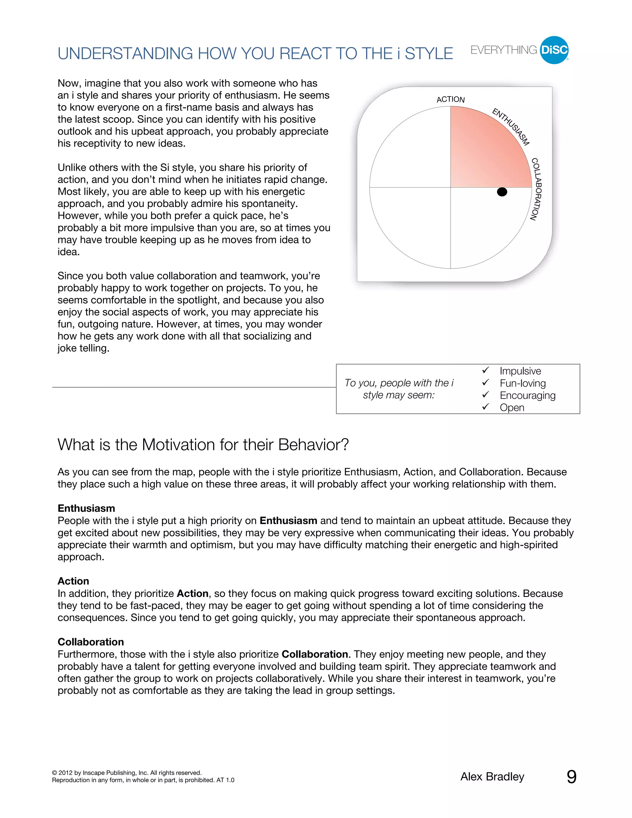 UNDERSTANDING HOW YOU REACT TO THE i STYLE
  Now, imagine that you also work with someone who has
  an i style and shares your priority of enthusiasm. He seems                               ACTION
  to know everyone on a first-name basis and always has                                                 EN
                                                                                                          TH
  the latest scoop. Since you can identify with his positive                                                U
  outlook and his upbeat approach, you probably appreciate




                                                                                                            SI
                                                                                                              AS
  his receptivity to new ideas.




                                                                                                                M
                                                                                                                    COLL
  Unlike others with the Si style, you share his priority of
  action, and you don’t mind when he initiates rapid change.




                                                                                                                        ABORATIO
  Most likely, you are able to keep up with his energetic
  approach, and you probably admire his spontaneity.
  However, while you both prefer a quick pace, he’s




                                                                                                                                N
  probably a bit more impulsive than you are, so at times you
  may have trouble keeping up as he moves from idea to
  idea.

  Since you both value collaboration and teamwork, you’re
  probably happy to work together on projects. To you, he
  seems comfortable in the spotlight, and because you also
  enjoy the social aspects of work, you may appreciate his
  fun, outgoing nature. However, at times, you may wonder
  how he gets any work done with all that socializing and
  joke telling.

                                                                                                          Impulsive
                                                                       To you, people with the i          Fun-loving
                                                                           style may seem:                Encouraging
                                                                                                          Open


  What is the Motivation for their Behavior?
  As you can see from the map, people with the i style prioritize Enthusiasm, Action, and Collaboration. Because
  they place such a high value on these three areas, it will probably affect your working relationship with them.

  Enthusiasm
  People with the i style put a high priority on Enthusiasm and tend to maintain an upbeat attitude. Because they
  get excited about new possibilities, they may be very expressive when communicating their ideas. You probably
  appreciate their warmth and optimism, but you may have difficulty matching their energetic and high-spirited
  approach.

  Action
  In addition, they prioritize Action, so they focus on making quick progress toward exciting solutions. Because
  they tend to be fast-paced, they may be eager to get going without spending a lot of time considering the
  consequences. Since you tend to get going quickly, you may appreciate their spontaneous approach.

  Collaboration
  Furthermore, those with the i style also prioritize Collaboration. They enjoy meeting new people, and they
  probably have a talent for getting everyone involved and building team spirit. They appreciate teamwork and
  often gather the group to work on projects collaboratively. While you share their interest in teamwork, you’re
  probably not as comfortable as they are taking the lead in group settings.




© 2012 by Inscape Publishing, Inc. All rights reserved.
Reproduction in any form, in whole or in part, is prohibited. AT 1.0                               Alex Bradley                     9
 