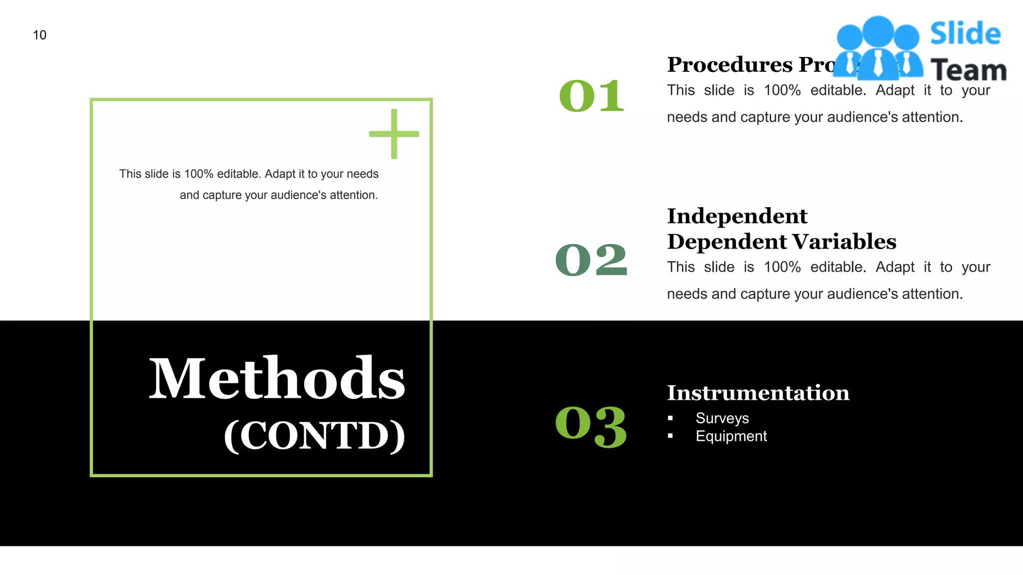 Methods
(CONTD)
01 This slide is 100% editable. Adapt it to your
needs and capture your audience's attention.
Procedures Processing
02 This slide is 100% editable. Adapt it to your
needs and capture your audience's attention.
Independent
Dependent Variables
03 ▪ Surveys
▪ Equipment
Instrumentation
This slide is 100% editable. Adapt it to your needs
and capture your audience's attention.
10
 