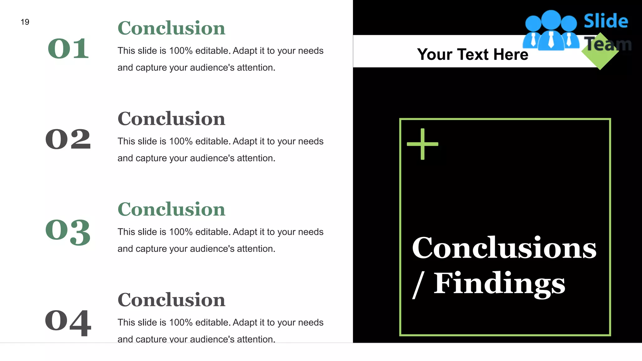 This slide is 100% editable. Adapt it to your needs
and capture your audience's attention.
Conclusion
01
This slide is 100% editable. Adapt it to your needs
and capture your audience's attention.
Conclusion
02
This slide is 100% editable. Adapt it to your needs
and capture your audience's attention.
Conclusion
03
This slide is 100% editable. Adapt it to your needs
and capture your audience's attention.
Conclusion
04
Conclusions
/ Findings
Your Text Here
19
 