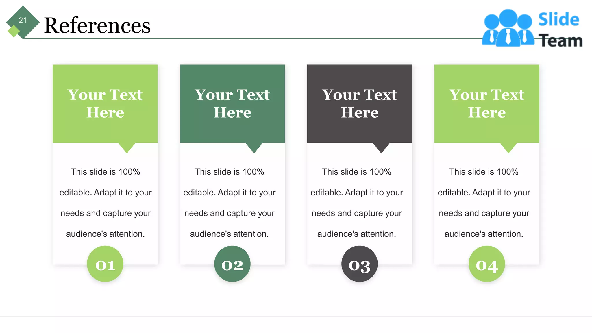 References
Your Text
Here
This slide is 100%
editable. Adapt it to your
needs and capture your
audience's attention.
01
Your Text
Here
This slide is 100%
editable. Adapt it to your
needs and capture your
audience's attention.
02
Your Text
Here
This slide is 100%
editable. Adapt it to your
needs and capture your
audience's attention.
03
Your Text
Here
This slide is 100%
editable. Adapt it to your
needs and capture your
audience's attention.
04
21
 