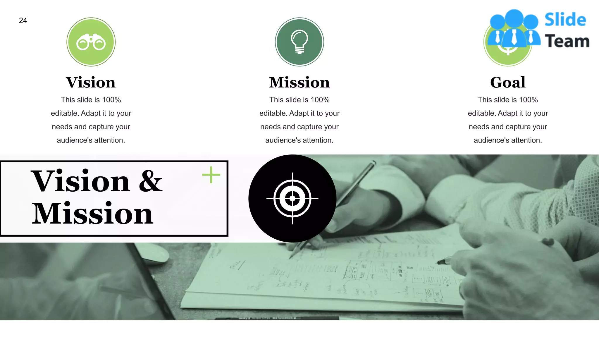 24
Vision
This slide is 100%
editable. Adapt it to your
needs and capture your
audience's attention.
Mission
This slide is 100%
editable. Adapt it to your
needs and capture your
audience's attention.
Goal
This slide is 100%
editable. Adapt it to your
needs and capture your
audience's attention.
Vision &
Mission
 