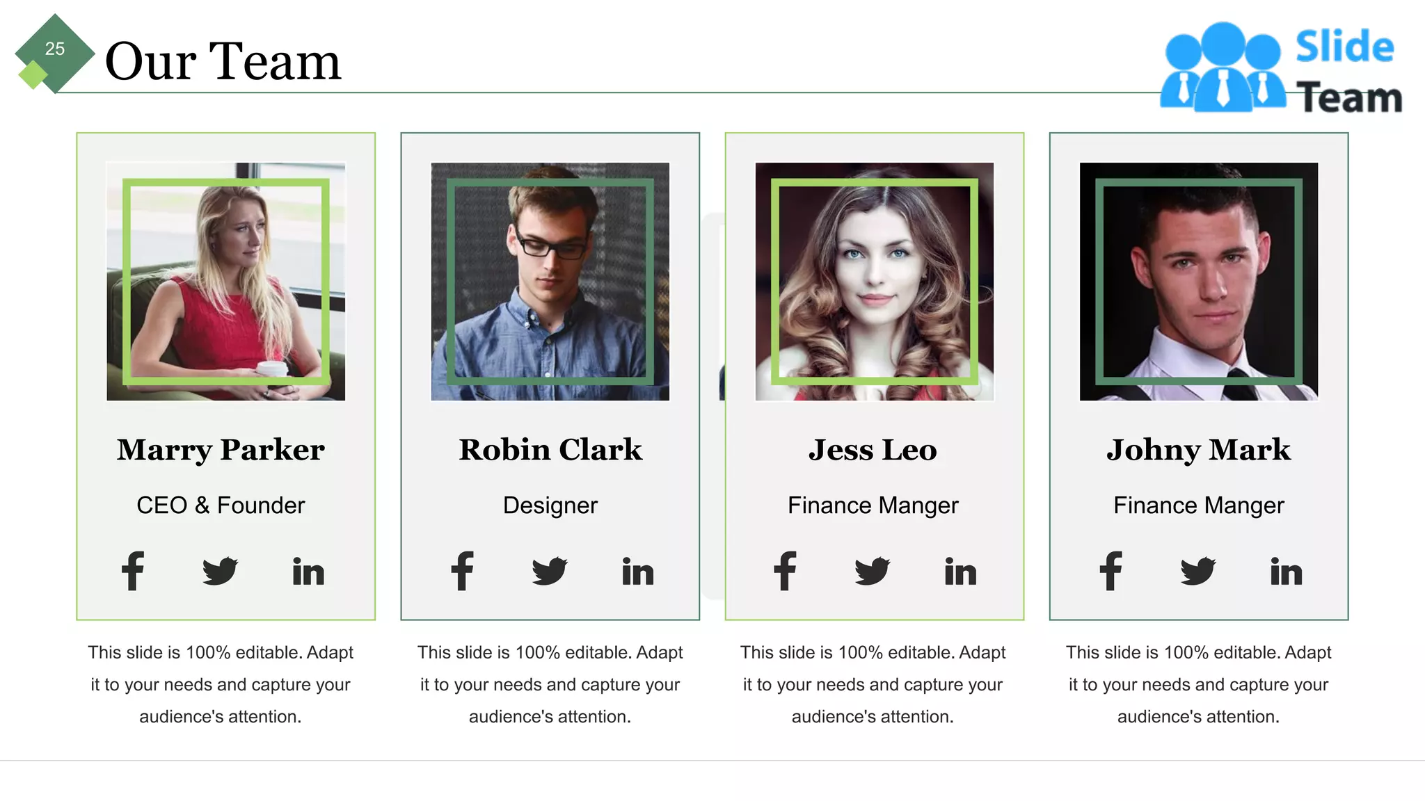 Marry Parker
CEO & Founder
This slide is 100% editable. Adapt
it to your needs and capture your
audience's attention.
Robin Clark
Designer
This slide is 100% editable. Adapt
it to your needs and capture your
audience's attention.
Jess Leo
Finance Manger
This slide is 100% editable. Adapt
it to your needs and capture your
audience's attention.
Johny Mark
Finance Manger
This slide is 100% editable. Adapt
it to your needs and capture your
audience's attention.
Our Team
25
 