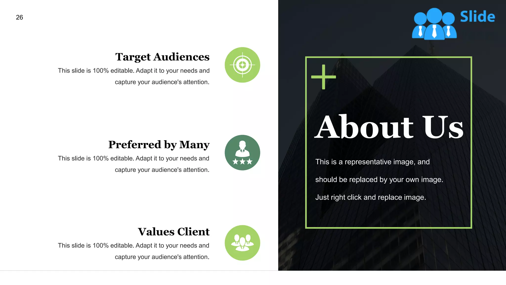 26
Target Audiences
This slide is 100% editable. Adapt it to your needs and
capture your audience's attention.
Preferred by Many
This slide is 100% editable. Adapt it to your needs and
capture your audience's attention.
Values Client
This slide is 100% editable. Adapt it to your needs and
capture your audience's attention.
About Us
This is a representative image, and
should be replaced by your own image.
Just right click and replace image.
 