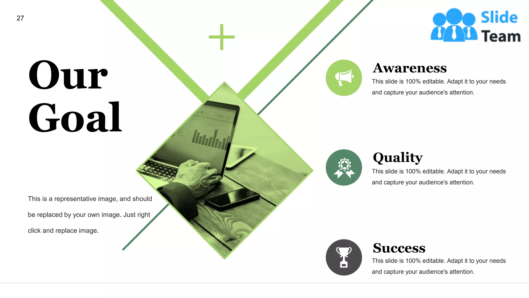 Our
Goal
This is a representative image, and should
be replaced by your own image. Just right
click and replace image.
Awareness
This slide is 100% editable. Adapt it to your needs
and capture your audience's attention.
Quality
This slide is 100% editable. Adapt it to your needs
and capture your audience's attention.
Success
This slide is 100% editable. Adapt it to your needs
and capture your audience's attention.
27
 