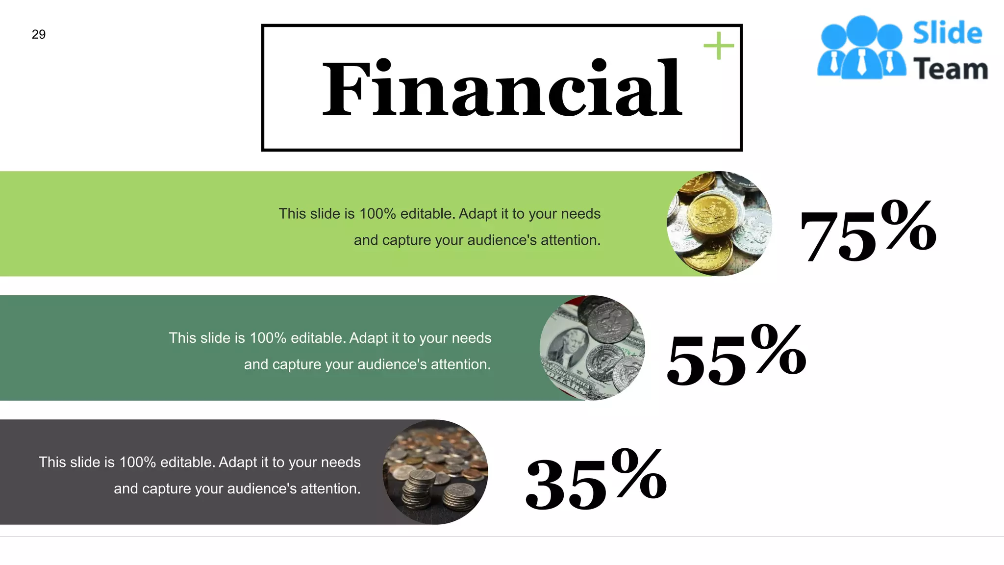 This slide is 100% editable. Adapt it to your needs
and capture your audience's attention. 75%
This slide is 100% editable. Adapt it to your needs
and capture your audience's attention. 55%
This slide is 100% editable. Adapt it to your needs
and capture your audience's attention. 35%
Financial
29
 