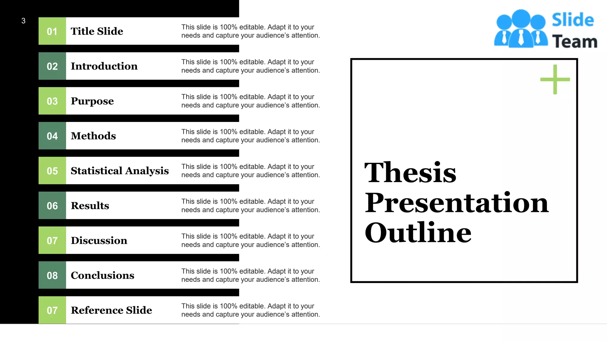 01 Title Slide
This slide is 100% editable. Adapt it to your
needs and capture your audience’s attention.
02 Introduction
This slide is 100% editable. Adapt it to your
needs and capture your audience’s attention.
03 Purpose
This slide is 100% editable. Adapt it to your
needs and capture your audience’s attention.
04 Methods
This slide is 100% editable. Adapt it to your
needs and capture your audience’s attention.
05 Statistical Analysis
This slide is 100% editable. Adapt it to your
needs and capture your audience’s attention.
06 Results
This slide is 100% editable. Adapt it to your
needs and capture your audience’s attention.
07 Discussion
This slide is 100% editable. Adapt it to your
needs and capture your audience’s attention.
08 Conclusions
This slide is 100% editable. Adapt it to your
needs and capture your audience’s attention.
07 Reference Slide
This slide is 100% editable. Adapt it to your
needs and capture your audience’s attention.
Thesis
Presentation
Outline
3
 