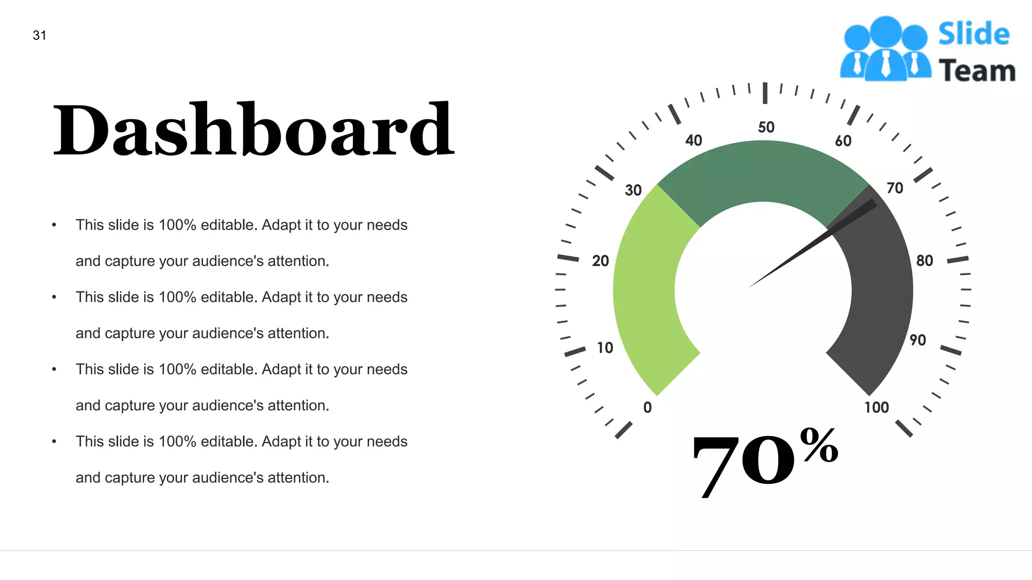 Dashboard
• This slide is 100% editable. Adapt it to your needs
and capture your audience's attention.
• This slide is 100% editable. Adapt it to your needs
and capture your audience's attention.
• This slide is 100% editable. Adapt it to your needs
and capture your audience's attention.
• This slide is 100% editable. Adapt it to your needs
and capture your audience's attention.
0 100
20
10
30
40
80
90
70
60
50
70%
31
 