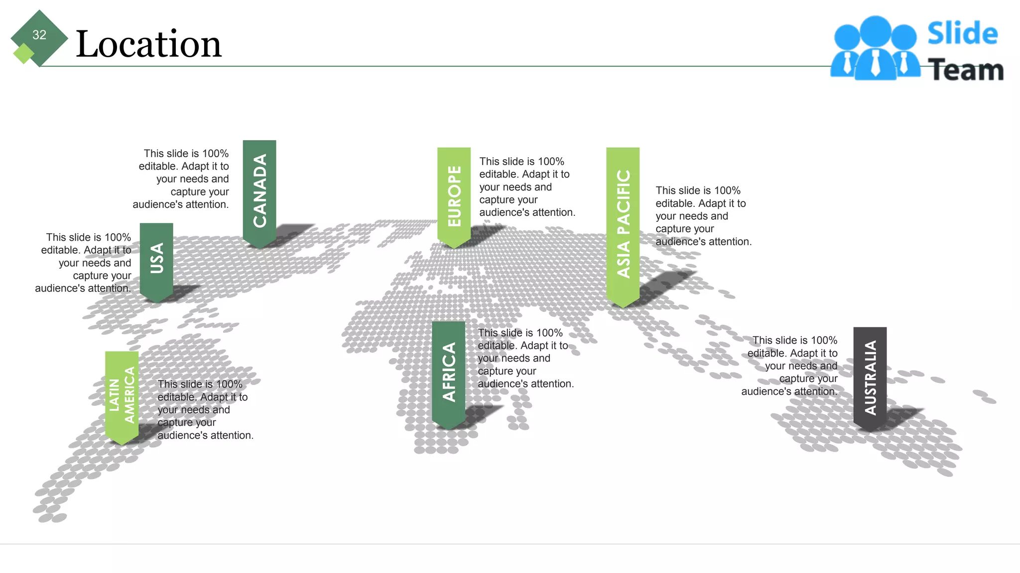 Location
ASIA
PACIFIC
This slide is 100%
editable. Adapt it to
your needs and
capture your
audience's attention.
AUSTRALIA
This slide is 100%
editable. Adapt it to
your needs and
capture your
audience's attention.
AFRICA
This slide is 100%
editable. Adapt it to
your needs and
capture your
audience's attention.
EUROPE
This slide is 100%
editable. Adapt it to
your needs and
capture your
audience's attention.
CANADA
This slide is 100%
editable. Adapt it to
your needs and
capture your
audience's attention.
USA
This slide is 100%
editable. Adapt it to
your needs and
capture your
audience's attention.
LATIN
AMERICA
This slide is 100%
editable. Adapt it to
your needs and
capture your
audience's attention.
32
 