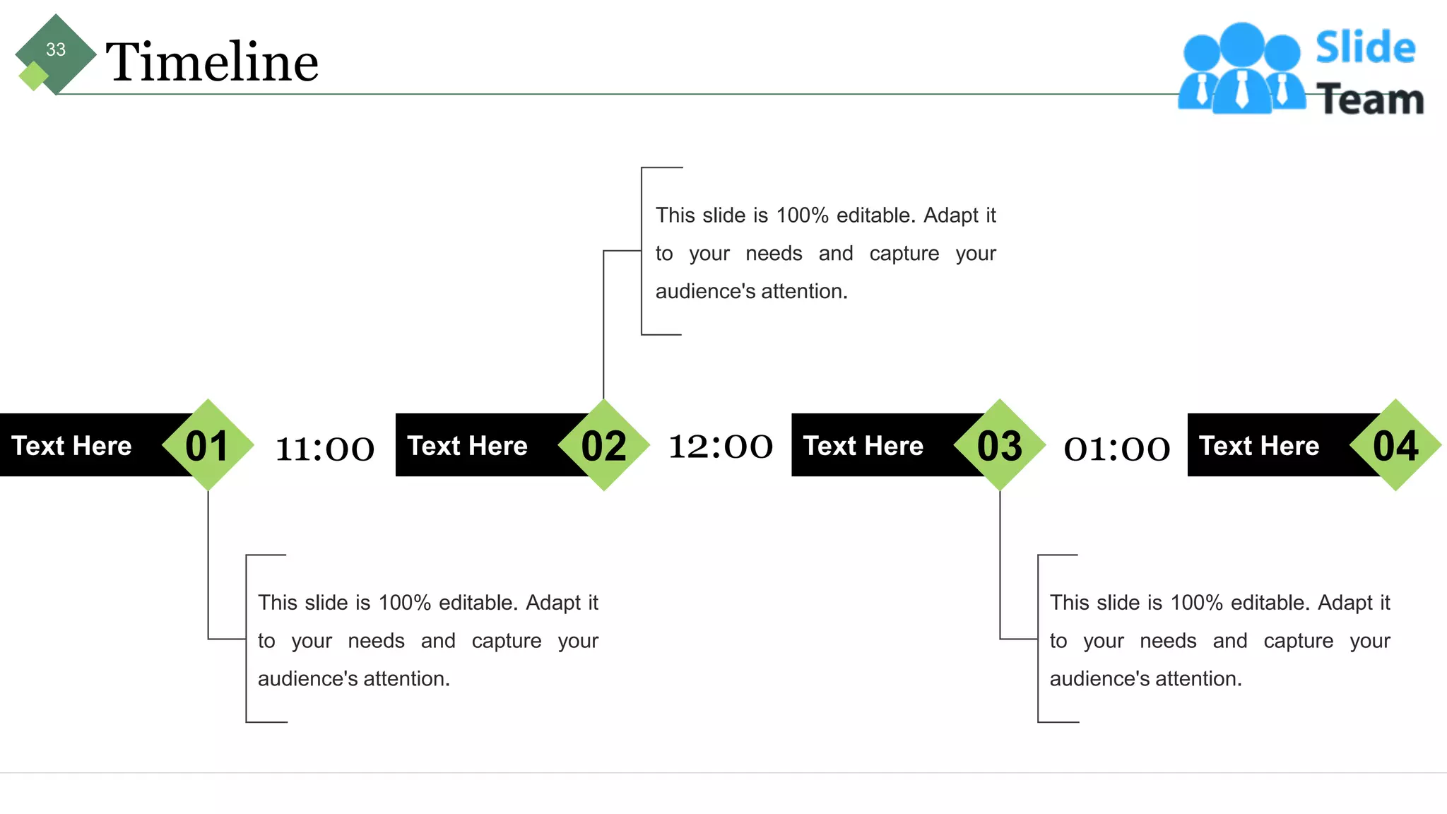 Timeline
This slide is 100% editable. Adapt it
to your needs and capture your
audience's attention.
Text Here 01
This slide is 100% editable. Adapt it
to your needs and capture your
audience's attention.
Text Here 02
This slide is 100% editable. Adapt it
to your needs and capture your
audience's attention.
Text Here 03 Text Here 04
11:00 12:00 01:00
33
 