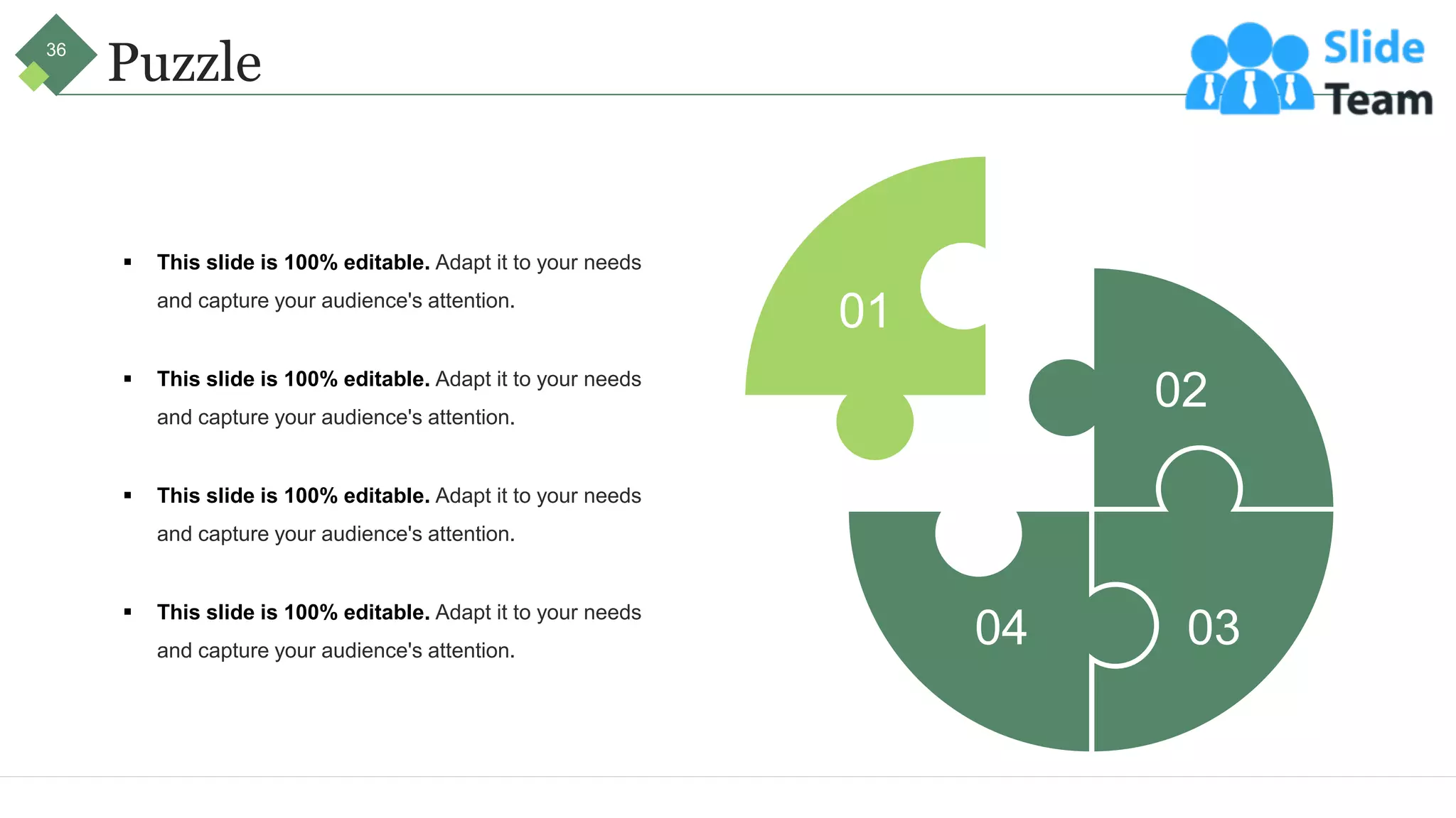 Puzzle
▪ This slide is 100% editable. Adapt it to your needs
and capture your audience's attention.
▪ This slide is 100% editable. Adapt it to your needs
and capture your audience's attention.
▪ This slide is 100% editable. Adapt it to your needs
and capture your audience's attention.
▪ This slide is 100% editable. Adapt it to your needs
and capture your audience's attention.
01
02
03
04
36
 
